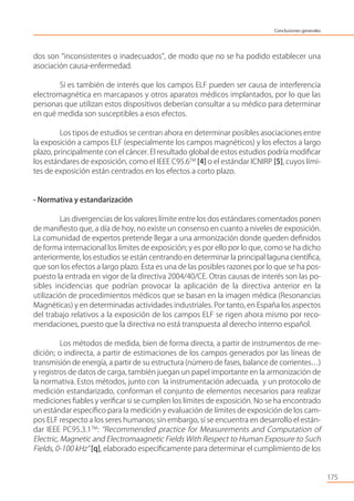 dos son “inconsistentes o inadecuados”, de modo que no se ha podido establecer una
asociación causa-enfermedad.
Sí es también de interés que los campos ELF pueden ser causa de interferencia
electromagnética en marcapasos y otros aparatos médicos implantados, por lo que las
personas que utilizan estos dispositivos deberían consultar a su médico para determinar
en qué medida son susceptibles a esos efectos.
Los tipos de estudios se centran ahora en determinar posibles asociaciones entre
la exposición a campos ELF (especialmente los campos magnéticos) y los efectos a largo
plazo, principalmente con el cáncer. El resultado global de estos estudios podría modiﬁcar
los estándares de exposición, como el IEEE C95.6TM
[4] o el estándar ICNIRP [5], cuyos lími-
tes de exposición están centrados en los efectos a corto plazo.
- Normativa y estandarización
Las divergencias de los valores límite entre los dos estándares comentados ponen
de maniﬁesto que, a día de hoy, no existe un consenso en cuanto a niveles de exposición.
La comunidad de expertos pretende llegar a una armonización donde queden deﬁnidos
de forma internacional los límites de exposición; y es por ello por lo que, como se ha dicho
anteriormente, los estudios se están centrando en determinar la principal laguna cientíﬁca,
que son los efectos a largo plazo. Esta es una de las posibles razones por lo que se ha pos-
puesto la entrada en vigor de la directiva 2004/40/CE. Otras causas de interés son las po-
sibles incidencias que podrían provocar la aplicación de la directiva anterior en la
utilización de procedimientos médicos que se basan en la imagen médica (Resonancias
Magnéticas) y en determinadas actividades industriales. Por tanto, en España los aspectos
del trabajo relativos a la exposición de los campos ELF se rigen ahora mismo por reco-
mendaciones, puesto que la directiva no está transpuesta al derecho interno español.
Los métodos de medida, bien de forma directa, a partir de instrumentos de me-
dición; o indirecta, a partir de estimaciones de los campos generados por las líneas de
transmisión de energía, a partir de su estructura (número de fases, balance de corrientes…)
y registros de datos de carga, también juegan un papel importante en la armonización de
la normativa. Estos métodos, junto con la instrumentación adecuada, y un protocolo de
medición estandarizado, conforman el conjunto de elementos necesarios para realizar
mediciones ﬁables y veriﬁcar si se cumplen los límites de exposición. No se ha encontrado
un estándar especíﬁco para la medición y evaluación de límites de exposición de los cam-
pos ELF respecto a los seres humanos; sin embargo, sí se encuentra en desarrollo el están-
dar IEEE PC95.3.1TM
: “Recommended practice for Measurements and Computation of
Electric, Magnetic and Electromaagnetic Fields With Respect to Human Exposure to Such
Fields, 0-100 kHz” [q], elaborado especíﬁcamente para determinar el cumplimiento de los
175
Conclusiones generales
 