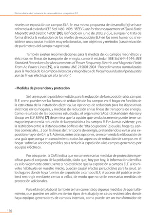 niveles de exposición de campos ELF. En esa misma propuesta de desarrollo [q] se hace
referencia al estándar IEEE Std 1460-1996: “IEEE Guide for the measurement of Quasi-Static
Magnetic and Electric Fields” [90], ratiﬁcado en junio de 2008, y que, aunque no trata de
forma directa la evaluación de los niveles de exposición ELF en los seres humanos, sí es-
tablece unas pautas iniciales muy relacionadas, con objetivos y métodos (caracterización
de parámetros del campo magnético).
También existen recomendaciones para la medida de los campos magnéticos y
eléctricos en líneas de transporte de energía, como el estándar IEEE Std 644-1944: IEEE
Standard Procedures for Measurements of Power Frequency Electric and Magnetic Fields
From Ac Power Lines [39], o la norma UNE 215001:2004 “Procedimientos normalizados
para la medida de los campos eléctricos y magnéticos de frecuencia industrial producidos
por las líneas eléctricas de alta tensión”.
- Medidas de prevención y protección
Se han expuesto posibles medidas para la reducción de la exposición a los campos
ELF, como pueden ser las formas de reducción de los campos en el hogar en función de
la estructura de la instalación eléctrica, las opciones de reducción para los dispositivos
eléctricos en los hogares, y medidas de reducción en las líneas de transporte de energía.
Como resultado de las opciones estudiadas, el organismo SAGE (Stakeholder Advisory
Group on ELF EMFs) [7] determina que la opción que verdaderamente puede tener un
mayor impacto en la reducción de la exposición a los campos ELF es la más evidente, y es
la restricción entre la distancia entre ediﬁcios de “alta ocupación” (escuelas, hogares, cen-
tros comerciales…) con las líneas de transporte de energía, pretendiéndose evitar una ex-
posición mayor de 0.4 μT. Además, entre otras opciones, se recomienda la elaboración de
una guía que ponga en conocimiento todos los aspectos de reducción de campos en el
hogar sobre las acciones posibles para reducir la exposición a los campos generados por
equipos eléctricos.
Por otra parte, la OMS indica que no son necesarias medidas de protección espe-
cíﬁcas para el conjunto de la población, dado que, hoy por hoy, la información cientíﬁca
es sólo vagamente concluyente y no establece que la exposición a campos ELF, a los ni-
veles habituales en nuestro medio, puedan causar efectos perjudiciales para la salud. En
los lugares donde haya fuentes de exposición a campos ELF, el acceso del público se de-
berá restringir mediante cercas o vallas, de modo que no serán necesarias medidas de
protección adicionales.
Para el ámbito laboral también se han comentado algunas medidas de apantalla-
miento, que pueden ser útiles en ciertos tipos de trabajo (y en casos residenciales donde
haya equipos generadores de campos intensos, como puede ser un transformador de
176
Efectos sobre la salud humana de los campos eléctricos y magnéticos ELF
 