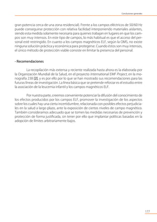 gran potencia cerca de una zona residencial). Frente a los campos eléctricos de 50/60 Hz
puede conseguirse protección con relativa facilidad interponiendo materiales aislantes,
siendo esta medida solamente necesaria para quienes trabajan en lugares en que los cam-
pos son muy intensos. En este tipo de campos, lo más habitual es que el acceso del per-
sonal esté restringido. En cuanto a los campos magnéticos ELF, según la OMS, no existe
ninguna solución práctica y económica para protegerse. Cuando éstos son muy intensos,
el único método de protección viable consiste en limitar la presencia del personal.
- Recomendaciones
La recopilación más extensa y reciente realizada hasta ahora es la elaborada por
la Organización Mundial de la Salud, en el proyecto International EMF Project, en la mo-
nografía 238 [2], y es por ello por lo que se han mostrado sus recomendaciones para las
futuras líneas de investigación. La línea básica que se pretende reforzar es el estudio entre
la asociación de la leucemia infantil y los campos magnéticos ELF.
Por nuestra parte, creemos conveniente potenciar la difusión del conocimiento de
los efectos producidos por los campos ELF, promover la investigación de los aspectos
sobre los cuales hay una cierta incertidumbre, relacionada con posibles efectos perjudicia-
les en la salud a largo plazo, ante la exposición de ciertos niveles de campo magnético.
También consideramos adecuado que se tomen las medidas necesarias de prevención y
protección de forma justiﬁcada, sin tener por ello que implantar políticas basadas en la
adopción de límites arbitrariamente bajos.
177
Conclusiones generales
 