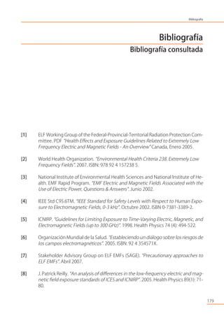 Bibliografía
Bibliografía consultada
[1] ELF Working Group of the Federal-Provincial-Territorial Radiation Protection Com-
mittee. PDF “Health Eﬀects and Exposure Guidelines Related to Extremely Low
Frequency Electric and Magnetic Fields - An Overview” Canada, Enero 2005.
[2] World Health Organization. “Environmental Health Criteria 238. Extremely Low
Frequency Fields”. 2007. ISBN: 978 92 4 157238 5.
[3] National Institute of Environmental Health Sciences and National Institute of He-
alth. EMF Rapid Program. “EMF Electric and Magnetic Fields Associated with the
Use of Electric Power, Questions & Answers”. Junio 2002.
[4] IEEE Std C95.6TM. “IEEE Standard for Safety Levels with Respect to Human Expo-
sure to Electromagnetic Fields, 0-3 kHz”. Octubre 2002. ISBN 0-7381-3389-2.
[5] ICNIRP. “Guidelines for Limiting Exposure to Time-Varying Electric, Magnetic, and
Electromagnetic Fields (up to 300 GHz)”. 1998. Health Physics 74 (4): 494-522.
[6] Organización Mundial de la Salud. “Estableciendo un diálogo sobre los riesgos de
los campos electromagnéticos”. 2005. ISBN: 92 4 354571X.
[7] Stakeholder Advisory Group on ELF EMFs (SAGE). “Precautionary approaches to
ELF EMFs”. Abril 2007.
[8] J. Patrick Reilly. “An analysis of diﬀerences in the low-frequency electric and mag-
netic ﬁeld exposure standards of ICES and ICNIRP”. 2005. Health Physics 89(1): 71-
80.
179
Bibliografía
 