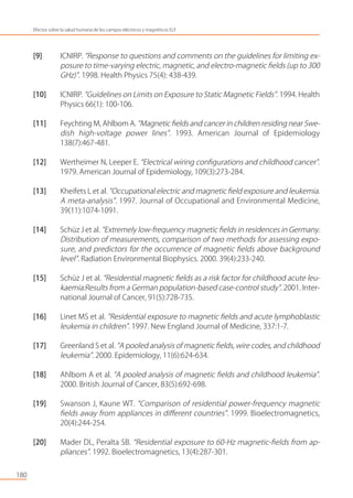 [9] ICNIRP. “Response to questions and comments on the guidelines for limiting ex-
posure to time-varying electric, magnetic, and electro-magnetic ﬁelds (up to 300
GHz)”. 1998. Health Physics 75(4): 438-439.
[10] ICNIRP. “Guidelines on Limits on Exposure to Static Magnetic Fields”. 1994. Health
Physics 66(1): 100-106.
[11] Feychting M, Ahlbom A. “Magnetic ﬁelds and cancer in children residing near Swe-
dish high-voltage power lines”. 1993. American Journal of Epidemiology
138(7):467-481.
[12] Wertheimer N, Leeper E. “Electrical wiring conﬁgurations and childhood cancer”.
1979. American Journal of Epidemiology, 109(3):273-284.
[13] Kheifets L et al. “Occupational electric and magnetic ﬁeld exposure and leukemia.
A meta-analysis”. 1997. Journal of Occupational and Environmental Medicine,
39(11):1074-1091.
[14] Schüz J et al. “Extremely low-frequency magnetic ﬁelds in residences in Germany.
Distribution of measurements, comparison of two methods for assessing expo-
sure, and predictors for the occurrence of magnetic ﬁelds above background
level”. Radiation Environmental Biophysics. 2000. 39(4):233-240.
[15] Schüz J et al. “Residential magnetic ﬁelds as a risk factor for childhood acute leu-
kaemia:Results from a German population-based case-control study”. 2001. Inter-
national Journal of Cancer, 91(5):728-735.
[16] Linet MS et al. “Residential exposure to magnetic ﬁelds and acute lymphoblastic
leukemia in children”. 1997. New England Journal of Medicine, 337:1-7.
[17] Greenland S et al. “A pooled analysis of magnetic ﬁelds, wire codes, and childhood
leukemia”. 2000. Epidemiology, 11(6):624-634.
[18] Ahlbom A et al. “A pooled analysis of magnetic ﬁelds and childhood leukemia”.
2000. British Journal of Cancer, 83(5):692-698.
[19] Swanson J, Kaune WT. “Comparison of residential power-frequency magnetic
ﬁelds away from appliances in diﬀerent countries”. 1999. Bioelectromagnetics,
20(4):244-254.
[20] Mader DL, Peralta SB. “Residential exposure to 60-Hz magnetic-ﬁelds from ap-
pliances”. 1992. Bioelectromagnetics, 13(4):287-301.
180
Efectos sobre la salud humana de los campos eléctricos y magnéticos ELF
 