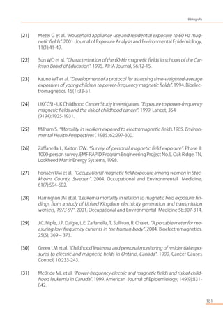 [21] Mezei G et al. “Household appliance use and residential exposure to 60 Hz mag-
netic ﬁelds”. 2001. Journal of Exposure Analysis and Environmental Epidemiology,
11(1):41-49.
[22] Sun WQ et al. “Characterization of the 60-Hz magnetic ﬁelds in schools of the Car-
leton Board of Education”. 1995. AIHA Journal, 56:12-15.
[23] Kaune WT et al. “Development of a protocol for assessing time-weighted-average
exposures of young children to power-frequency magnetic ﬁelds”. 1994. Bioelec-
tromagnetics, 15(1):33-51.
[24] UKCCSI - UK Childhood Cancer Study Investigators. “Exposure to power-frequency
magnetic ﬁelds and the risk of childhood cancer”. 1999. Lancet, 354
(9194):1925-1931.
[25] Milham S. “Mortality in workers exposed to electromagnetic ﬁelds.1985. Environ-
mental Health Perspectives”. 1985. 62:297-300.
[26] Zaﬀanella L, Kalton GW. “Survey of personal magnetic ﬁeld exposure”. Phase II:
1000-person survey. EMF RAPID Program Engineering Project No.6. Oak Ridge, TN,
Lockheed MartinEnergy Systems, 1998.
[27] Forssén UM et al. ”Occupational magnetic ﬁeld exposure among women in Stoc-
kholm. County, Sweden”. 2004. Occupational and Environmental Medicine,
61(7):594-602.
[28] Harrington JM et al. “Leukemia mortality in relation to magnetic ﬁeld exposure: ﬁn-
dings from a study of United Kingdom electricity generation and transmission
workers, 1973-97”. 2001. Occupational and Environmental Medicine 58:307-314.
[29] J.C. Niple, J.P. Daigle, L.E. Zaﬀanella, T. Sullivan, R. Chalet. “A portable meter for me-
asuring low frequency currents in the human body”. 2004. Bioelectromagnetics.
25(5), 369 – 373.
[30] Green LM et al. “Childhood leukemia and personal monitoring of residential expo-
sures to electric and magnetic ﬁelds in Ontario, Canada”. 1999. Cancer Causes
Control, 10:233-243.
[31] McBride ML et al. “Power-frequency electric and magnetic ﬁelds and risk of child-
hood leukemia in Canada”. 1999. American Journal of Epidemiology, 149(9):831-
842.
181
Bibliografía
 