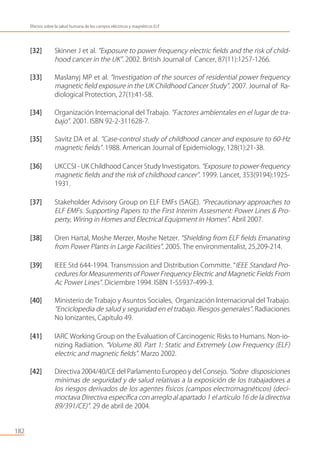 [32] Skinner J et al. “Exposure to power frequency electric ﬁelds and the risk of child-
hood cancer in the UK”. 2002. British Journal of Cancer, 87(11):1257-1266.
[33] Maslanyj MP et al. “Investigation of the sources of residential power frequency
magnetic ﬁeld exposure in the UK Childhood Cancer Study”. 2007. Journal of Ra-
diological Protection, 27(1):41-58.
[34] Organización Internacional del Trabajo. “Factores ambientales en el lugar de tra-
bajo”. 2001. ISBN 92-2-311628-7.
[35] Savitz DA et al. “Case-control study of childhood cancer and exposure to 60-Hz
magnetic ﬁelds”. 1988. American Journal of Epidemiology, 128(1):21-38.
[36] UKCCSI - UK Childhood Cancer Study Investigators. “Exposure to power-frequency
magnetic ﬁelds and the risk of childhood cancer”. 1999. Lancet, 353(9194):1925-
1931.
[37] Stakeholder Advisory Group on ELF EMFs (SAGE). “Precautionary approaches to
ELF EMFs. Supporting Papers to the First Interim Assesment: Power Lines & Pro-
perty, Wiring in Homes and Electrical Equipment in Homes”. Abril 2007.
[38] Oren Hartal, Moshe Merzer, Moshe Netzer. “Shielding from ELF ﬁelds Emanating
from Power Plants in Large Facilities”. 2005. The environmentalist, 25,209-214.
[39] IEEE Std 644-1994. Transmission and Distribution Committe. “IEEE Standard Pro-
cedures for Measurements of Power Frequency Electric and Magnetic Fields From
Ac Power Lines”. Diciembre 1994. ISBN 1-55937-499-3.
[40] Ministerio de Trabajo y Asuntos Sociales, Organización Internacional del Trabajo.
“Enciclopedia de salud y seguridad en el trabajo. Riesgos generales”. Radiaciones
No Ionizantes, Capítulo 49.
[41] IARC Working Group on the Evaluation of Carcinogenic Risks to Humans. Non-io-
nizing Radiation. “Volume 80. Part 1: Static and Extremely Low Frequency (ELF)
electric and magnetic ﬁelds”. Marzo 2002.
[42] Directiva 2004/40/CE del Parlamento Europeo y del Consejo. “Sobre disposiciones
mínimas de seguridad y de salud relativas a la exposición de los trabajadores a
los riesgos derivados de los agentes físicos (campos electromagnéticos) (deci-
moctava Directiva especíﬁca con arreglo al apartado 1 el artículo 16 de la directiva
89/391/CE)”. 29 de abril de 2004.
182
Efectos sobre la salud humana de los campos eléctricos y magnéticos ELF
 
