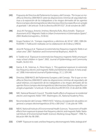 [43] Propuesta de Directiva del Parlamento Europeo y del Consejo. “Por la que se mo-
diﬁca la Directiva 2004/40/CE sobre las disposiciones mínimas de seguridad rela-
tivas a la exposición de los trabajadores a los riesgos derivados de los agentes
físicos (campos electromagnéticos) (decimoctava Directiva especíﬁca con arreglo
al apartado 1 del artículo 16 de la directiva 89/391/CE)”. 26 de octubre de 2007.
[44] Jesús M. Paniagua, Antonio Jiménez, Montaña Rufo, Alicia Antolín. “Exposure
Assesment of ELF Magnetic Fields in Urban Environments in Extremadura (Spain)”.
2004. Bioelectromagnetics, 25:58-62.
[45] Grupo Pandora S.A. “Campos magnéticos y eléctricos de 50 Hz”. 2001. ISBN 84-
9320590-7. Publicación realizada con la colaboración de Endesa y UNESA.
[46] Jesús M. Panigua et al. “Exposure to extremely low frequency magnetic ﬁelds in an
urban area”. 2007. Radiation and Environmental Biophysics, 46:69-76.
[47] A. Tardón et al. “Exposure to extremely low frequency magnetic ﬁelds among pri-
mary school children in Spain”. 2002. Journal of Epidemiology and Community
Health, 56:432-433.
[48] García, A. M., Sisternas, A., Pérez-Hoyos, S. “Occupational exposure to extremely
low frequency electric and magnetic ﬁelds and Alzheimer disease: A meta-analy-
sis”. 2008. International Journal of Epidemiology, 37, 2, 329-340.
[49] Directiva 2008/46/CE del Parlamento Europeo y del Consejo. “Por la que se mo-
diﬁca la Directiva 2004/40/CE sobre las disposiciones mínimas de seguridad y de
salud relativas a la exposición de los trabajadores a los riesgos derivados de los
agentes físicos (campos electromagnéticos) (decimoctava Directiva especíﬁca con
arreglo al apartado 1 el artículo 16 de la directiva 89/391/CE). 23 de abril de 2008.
[50] NRC. National Research Council. ”Possible health eﬀects of exposure to residential
electric and magnetic ﬁelds”.1997. Washington, DC, National Academy Press.
[51] Recomendación del Consejo 1999/519/CE “relativa a la exposición de público en
general a campos electromagnéticos (0 Hz a 300 GHz)”. 12 de julio de 1999.
[52] NIEHS. National Institute of Environmental Health Sciences. “Assesment of health
eﬀects from exposure to power-line frequency electric and magnetic ﬁelds. Natio-
nal Intitute of Environmental Health Sciences Working Group Report”. 1998. Pu-
blicación NIH: No 98-3981.
[53] ICNIRP. “Exposure to static and low frequency electromagnetic ﬁelds, biological ef-
183
Bibliografía
 