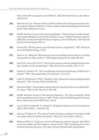fects and health consequences (0-100 kHz)”. 2003. Bernhardt JH et al., eds. Obers-
chleissheim.
[54] McKinlay AF et al. “Review of the scientiﬁc evidence for limiting exposure to elec-
tromagnetic ﬁelds (0-300 GHz)”. Chilton, Didcot, National Radiological Protection
Board. 2004. NRPB, Vol 15, No 3.
[55] AGNIR. Advisory Group on Non-Ionising Radiation. “Power Frequency Electromag-
netic Fields, Melatonin and the Risk of Breast Cancer”. Health Protection Agency.
2006 (Documentos de Health Protection Agency, Series B: Radiaton, Chemical and
Environmental Hazards, RCE-1).
[56] Stevens RG. “Electric power use and breast cancer: a hypothesis”. 1987. American
Journal of Epidemiology, 125(4).
[57] Savitz et al. “Magnetic ﬁeld exposure and neurodegenerative disease mortality
among electric utility workers”. 1998. Epidemiology, 9(4 de Julio):398-404.
[58] Savitz DA, Loomis DP, Tse CK. “Electrical ocupations and neurodegenerative dise-
ases: analysis of US mortality data”. 1998. Arch Environ Health, 53(1):71-74.
[59] Felician O, Sandson TA. “The neurobiology and pharmacotherapy of Alzheimer’s
disease”. 1999. J Neuropsychiatry Clin Neurosci, 11(1):19-31.
[60] Coyle JT, Puttfarcken P (1993). “Oxidative stress, glutamate and neurodegenerative
disorders”. 1993. Science, 262(5134):689-695.
[61] Haynal A, Regli F. “Amyotrophic lateral sclerosis associated with accumulated elec-
tric injury”. 1964. Conﬁn Neurol, 24:189-198.
[62] AGNIR. Advisory Group on Non-Ionising Radiation. “ELF electromagnetic ﬁelds
and neurodegerenative disease”. 2001. Chilton, National Radiological Protection
Board. (Documentos de NRPB, Vol.12, No.4).
[63] Lacy-Hulbert A, Metcalfe JC, Hesketh R. “Biological responses to electromagnetic
ﬁelds”.1998. FASED J, 12(6):395-420.
[64] Asanova TP, Rakov AI. “The state of health of persons working in the electric ﬁeld
of outdoor 400 and 500 kV swithyards”. 1966. Gig Tr Prof Zabol, 10:50-52.
[65] Rubtsova NB et al. “Study on commercial frequency electromagnetic side eﬀects
on human health and their hygienic rating criteria” 1998. Proceeding of an inter-
national meeting, Moscow, 18-22 May. Geneva, World Health Organization.
184
Efectos sobre la salud humana de los campos eléctricos y magnéticos ELF
 
