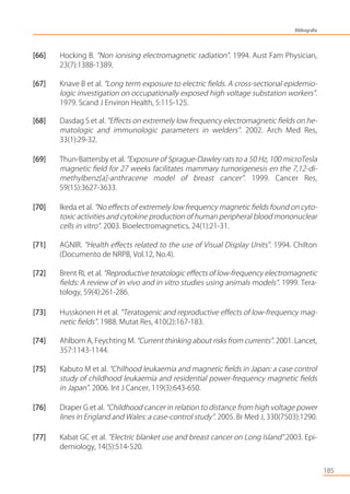 [66] Hocking B. “Non ionising electromagnetic radiation”. 1994. Aust Fam Physician,
23(7):1388-1389.
[67] Knave B et al. “Long term exposure to electric ﬁelds. A cross-sectional epidemio-
logic investigation on occupationally exposed high voltage substation workers”.
1979. Scand J Environ Health, 5:115-125.
[68] Dasdag S et al. “Eﬀects on extremely low frequency electromagnetic ﬁelds on he-
matologic and immunologic parameters in welders”. 2002. Arch Med Res,
33(1):29-32.
[69] Thun-Battersby et al. “Exposure of Sprague-Dawley rats to a 50 Hz, 100 microTesla
magnetic ﬁeld for 27 weeks facilitates mammary tumorigenesis en the 7,12-di-
methylbenz[a]-anthracene model of breast cancer”. 1999. Cancer Res,
59(15):3627-3633.
[70] Ikeda et al. “No eﬀects of extremely low frequency magnetic ﬁelds found on cyto-
toxic activities and cytokine production of human peripheral blood mononuclear
cells in vitro”. 2003. Bioelectromagnetics, 24(1):21-31.
[71] AGNIR. “Health eﬀects related to the use of Visual Display Units”. 1994. Chilton
(Documento de NRPB, Vol.12, No.4).
[72] Brent RL et al. “Reproductive teratologic eﬀects of low-frequency electromagnetic
ﬁelds: A review of in vivo and in vitro studies using animals models”. 1999. Tera-
tology, 59(4):261-286.
[73] Husskonen H et al. “Teratogenic and reproductive eﬀects of low-frequency mag-
netic ﬁelds”. 1988. Mutat Res, 410(2):167-183.
[74] Ahlbom A, Feychting M. “Current thinking about risks from currents”. 2001. Lancet,
357:1143-1144.
[75] Kabuto M et al. “Chilhood leukaemia and magnetic ﬁelds in Japan: a case control
study of childhood leukaemia and residential power-frequency magnetic ﬁelds
in Japan”. 2006. Int J Cancer, 119(3):643-650.
[76] Draper G et al. “Childhood cancer in relation to distance from high voltage power
lines in England and Wales: a case-control study”. 2005. Br Med J, 330(7503):1290.
[77] Kabat GC et al. “Electric blanket use and breast cancer on Long Island”.2003. Epi-
demiology, 14(5):514-520.
185
Bibliografía
 