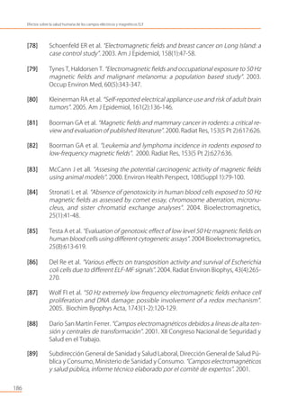 [78] Schoenfeld ER et al. “Electromagnetic ﬁelds and breast cancer on Long Island: a
case control study”. 2003. Am J Epidemiol, 158(1):47-58.
[79] Tynes T, Haldorsen T. “Electromagnetic ﬁelds and occupational exposure to 50 Hz
magnetic ﬁelds and malignant melanoma: a population based study”. 2003.
Occup Environ Med, 60(5):343-347.
[80] Kleinerman RA et al. “Self-reported electrical appliance use and risk of adult brain
tumors”. 2005. Am J Epidemiol, 161(2):136-146.
[81] Boorman GA et al. “Magnetic ﬁelds and mammary cancer in rodents: a critical re-
view and evaluation of published literature”. 2000. Radiat Res, 153(5 Pt 2):617:626.
[82] Boorman GA et al. “Leukemia and lymphoma incidence in rodents exposed to
low-frequency magnetic ﬁelds”. 2000. Radiat Res, 153(5 Pt 2):627:636.
[83] McCann J et all. “Assesing the potential carcinogenic activity of magnetic ﬁelds
using animal models”. 2000. Environ Health Perspect, 108(Suppl 1):79-100.
[84] Stronati L et al. “Absence of genotoxicity in human blood cells exposed to 50 Hz
magnetic ﬁelds as assessed by comet essay, chromosome aberration, micronu-
cleus, and sister chromatid exchange analyses”. 2004. Bioelectromagnetics,
25(1):41-48.
[85] Testa A et al. “Evaluation of genotoxic eﬀect of low level 50 Hz magnetic ﬁelds on
human blood cells using diﬀerent cytogenetic assays”. 2004 Bioelectromagnetics,
25(8):613-619.
[86] Del Re et al. “Various eﬀects on transposition activity and survival of Escherichia
coli cells due to diﬀerent ELF-MF signals”. 2004. Radiat Environ Biophys, 43(4):265-
270.
[87] Wolf FI et al. “50 Hz extremely low frequency electromagnetic ﬁelds enhace cell
proliferation and DNA damage: possible involvement of a redox mechanism”.
2005. Biochim Byophys Acta, 1743(1-2):120-129.
[88] Darío San Martín Ferrer. “Campos electromagnéticos debidos a líneas de alta ten-
sión y centrales de transformación”. 2001. XII Congreso Nacional de Seguridad y
Salud en el Trabajo.
[89] Subdirección General de Sanidad y Salud Laboral, Dirección General de Salud Pú-
blica y Consumo, Ministerio de Sanidad y Consumo. “Campos electromagnéticos
y salud pública, informe técnico elaborado por el comité de expertos”. 2001.
186
Efectos sobre la salud humana de los campos eléctricos y magnéticos ELF
 