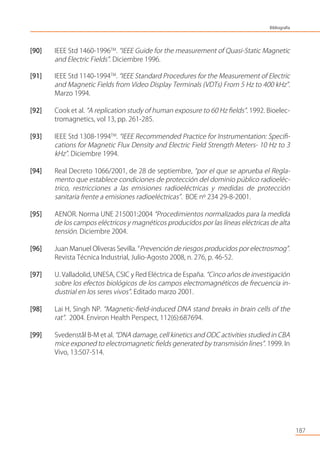 [90] IEEE Std 1460-1996TM
. “IEEE Guide for the measurement of Quasi-Static Magnetic
and Electric Fields”. Diciembre 1996.
[91] IEEE Std 1140-1994TM
. “IEEE Standard Procedures for the Measurement of Electric
and Magnetic Fields from Video Display Terminals (VDTs) From 5 Hz to 400 kHz”.
Marzo 1994.
[92] Cook et al. “A replication study of human exposure to 60 Hz ﬁelds”. 1992. Bioelec-
tromagnetics, vol 13, pp. 261-285.
[93] IEEE Std 1308-1994TM
. “IEEE Recommended Practice for Instrumentation: Speciﬁ-
cations for Magnetic Flux Density and Electric Field Strength Meters- 10 Hz to 3
kHz”. Diciembre 1994.
[94] Real Decreto 1066/2001, de 28 de septiembre, “por el que se aprueba el Regla-
mento que establece condiciones de protección del dominio público radioeléc-
trico, restricciones a las emisiones radioeléctricas y medidas de protección
sanitaria frente a emisiones radioeléctricas”. BOE nº 234 29-8-2001.
[95] AENOR. Norma UNE 215001:2004 “Procedimientos normalizados para la medida
de los campos eléctricos y magnéticos producidos por las líneas eléctricas de alta
tensión. Diciembre 2004.
[96] Juan Manuel Oliveras Sevilla. “Prevención de riesgos producidos por electrosmog”.
Revista Técnica Industrial, Julio-Agosto 2008, n. 276, p. 46-52.
[97] U. Valladolid, UNESA, CSIC y Red Eléctrica de España. “Cinco años de investigación
sobre los efectos biológicos de los campos electromagnéticos de frecuencia in-
dustrial en los seres vivos”. Editado marzo 2001.
[98] Lai H, Singh NP. “Magnetic-ﬁeld-induced DNA stand breaks in brain cells of the
rat”. 2004. Environ Health Perspect, 112(6):687694.
[99] Svedenstål B-M et al. “DNA damage, cell kinetics and ODC activities studied in CBA
mice exponed to electromagnetic ﬁelds generated by transmisión lines”. 1999. In
Vivo, 13:507-514.
187
Bibliografía
 