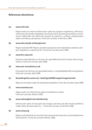 Referencias electrónicas
[a] www.emfs.info
Página web con extensa información sobre los campos magnéticos y eléctricos,
resúmenes de estudios realizados, descripción de las fuentes generadoras, conclu-
siones elaboradas por diferentes grupos de expertos y enlaces categorizados
sobre normativas y proyectos. Fecha de consulta: noviembre 2008.
[b] www.who.int/peh-emf/project/en/
Página web del EMF Project, uno de los proyectos más importantes sobre los cam-
pos magnéticos y eléctricos ELF. Fecha de consulta: junio 2008.
[c] www.fms-corp.com
Empresa especializada en técnicas de apantallamiento de campos electromag-
néticos. Fecha de consulta: abril 2008.
[d] www.emc-consultants.co.uk
Consultora de técnicas de apantallamiento y compatibilidad electromagnética.
Fecha de consulta: abril 2008.
[e] tlacaelel.igeofcu.unam.mx/~GeoD/geod2000/magnet/magneta.html
Algunos conceptos sobre el campo geomagnético. Fecha de consulta: mayo 2008
[f] www.mumetal.com
Página web con información sobre el material mu-metal.
Fecha de consulta: febrero 2008.
[g] www.nationalgrid.com/uk/electricity
Información sobre el transporte de energía y las líneas de alta tensión del Reino
Unido, datos de demanda, etc… Fecha de consulta: noviembre 2008.
[h] www.icnirp.org
Página web oﬁcial de la Comisión Internacional de Protección contra Radiaciones
No Ionizantes. Fecha de consulta: febrero 2008.
188
Efectos sobre la salud humana de los campos eléctricos y magnéticos ELF
 