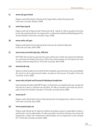 [i] www.cdc.gov/niosh
Página web del Instituto Nacional de Seguridad y Salud Ocupacional.
Fecha de consulta: febrero 2008.
[j] www.hpa.org.uk
Página web de la Agencia de Protección de la Salud. En ella se puede encontrar
la sección perteneciente a la exposición a radiaciones (National Radiological Pro-
tection Board). Fecha de consulta: mayo 2008.
[k] www.niehs.nih.gov
Página web del Instituto Nacional de Ciencias de Salud Ambiental.
Fecha de consulta: abril 2008.
[l] www.mtas.es/insht/ntp/ntp_698.htm
NTP 698. Norma técnica preventiva para valorar los niveles de exposición laboral.
Se comentan los Reales Decretos y Directivas relacionadas con la exposición a los
campos electromagnéticos. Fecha de consulta: abril 2008.
[m] www.bccdc.org
Agencia relacionada el control de enfermedades, perteneciente a las autoridades
de servicios de la salud provinciales, situada en Vancouver (Canadá). Fecha de
consulta: marzo 2008.
[n] www.who.int/peh-emf/research/database/studychart
Extensa base de datos del EMF Project, incluyendo una clasiﬁcación por rangos de
frecuencia y tipos y subtipos de estudios. En ella se pueden encontrar las princi-
pales líneas de estudios actuales. Fecha de consulta: junio 2008.
[o] www.iarc.fr
Página web oﬁcial del Centro Internacional de Investigaciones sobre el Cáncer.
Fecha de consulta: julio 2008.
[p] www.arpansa.gov.au
Página web oﬁcial de la Agencia federal australiana para la seguridad nuclear y
protección contra radiaciones. En ella se pueden encontrar diversas encuestas de
exposición y datos de mediciones relacionadas con la exposición a los campos
ELF. Fecha de consulta: octubre 2008.
189
Referencias electrónicas
 