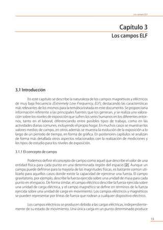 Capítulo 3
Los campos ELF
3.1 Introducción
En este capítulo se describe la naturaleza de los campos magnéticos y eléctricos
de muy baja frecuencia (Extremely Low Frequency, ELF), destacando las características
más relevantes de los mismos para la temática tratada en este documento. Se proporciona
información referente a las principales fuentes que los generan, y se realiza una valora-
ción sobre los niveles de exposición que sufren los seres humanos en los diferentes entor-
nos, tanto en el laboral, diferenciando entre posibles tipos de trabajo, como en las
actividades diarias comunes, incluyendo el propio hogar. En muchos casos se muestran los
valores medios de campo, en otros además se muestra la evolución de la exposición a lo
largo de un período de tiempo, en forma de gráﬁca. En posteriores capítulos se analizan
de forma más detallada otros aspectos relacionados con la realización de mediciones y
los tipos de estudio para los niveles de exposición.
3.1.1 El concepto de campo
Podemos deﬁnir el concepto de campo como aquel que describe el valor de una
entidad física para cada punto en una determinada región del espacio [2]. Aunque un
campo puede deﬁnirse para la mayoría de las magnitudes físicas, es bastante común uti-
lizarlo para aquellos casos donde existe la capacidad de ejercerse una fuerza. El campo
gravitatorio, por ejemplo, describe la fuerza ejercida sobre una unidad de masa para cada
punto en el espacio. De forma similar, el campo eléctrico describe la fuerza ejercida sobre
una unidad de carga eléctrica, y el campo magnético se deﬁne en términos de la fuerza
ejercida sobre una unidad de carga en movimiento. Los campos eléctricos y magnéticos
se pueden representar por líneas de fuerza que rodean a cualquier dispositivo eléctrico.
Los campos eléctricos se producen debido a las cargas eléctricas, independiente-
mente de su estado de movimiento. Una única carga en un punto determinado produce
19
Los campos ELF
 