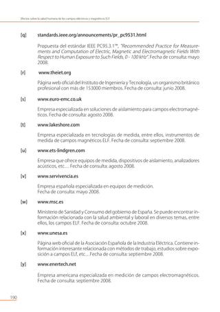 [q] standards.ieee.org/announcements/pr_pc9531.html
Propuesta del estándar IEEE PC95.3.1™, "Recommended Practice for Measure-
ments and Computation of Electric, Magnetic and Electromagnetic Fields With
Respect to Human Exposure to Such Fields, 0 - 100 kHz". Fecha de consulta: mayo
2008.
[r] www.theiet.org
Página web oﬁcial del Instituto de Ingeniería y Tecnología, un organismo británico
profesional con más de 153000 miembros. Fecha de consulta: junio 2008.
[s] www.euro-emc.co.uk
Empresa especializada en soluciones de aislamiento para campos electromagné-
ticos. Fecha de consulta: agosto 2008.
[t] www.lakeshore.com
Empresa especializada en tecnologías de medida, entre ellos, instrumentos de
medida de campos magnéticos ELF. Fecha de consulta: septiembre 2008.
[u] www.ets-lindgren.com
Empresa que ofrece equipos de medida, dispositivos de aislamiento, analizadores
acústicos, etc… Fecha de consulta: agosto 2008.
[v] www.servivencia.es
Empresa española especializada en equipos de medición.
Fecha de consulta: mayo 2008.
[w] www.msc.es
Ministerio de Sanidad y Consumo del gobierno de España. Se puede encontrar in-
formación relacionada con la salud ambiental y laboral en diversos temas, entre
ellos, los campos ELF. Fecha de consulta: octubre 2008.
[x] www.unesa.es
Página web oﬁcial de la Asociación Española de la Industria Eléctrica. Contiene in-
formación interesante relacionada con métodos de trabajo, estudios sobre expo-
sición a campos ELf, etc…Fecha de consulta: septiembre 2008.
[y] www.enertech.net
Empresa americana especializada en medición de campos electromagnéticos.
Fecha de consulta: septiembre 2008.
190
Efectos sobre la salud humana de los campos eléctricos y magnéticos ELF
 