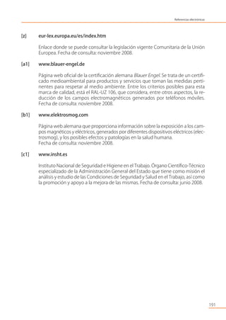 [z] eur-lex.europa.eu/es/index.htm
Enlace donde se puede consultar la legislación vigente Comunitaria de la Unión
Europea. Fecha de consulta: noviembre 2008.
[a1] www.blauer-engel.de
Página web oﬁcial de la certiﬁcación alemana Blauer Engel. Se trata de un certiﬁ-
cado medioambiental para productos y servicios que toman las medidas perti-
nentes para respetar al medio ambiente. Entre los criterios posibles para esta
marca de calidad, está el RAL-UZ 106, que considera, entre otros aspectos, la re-
ducción de los campos electromagnéticos generados por teléfonos móviles.
Fecha de consulta: noviembre 2008.
[b1] www.elektrosmog.com
Página web alemana que proporciona información sobre la exposición a los cam-
pos magnéticos y eléctricos, generados por diferentes dispositivos eléctricos (elec-
trosmog), y los posibles efectos y patologías en la salud humana.
Fecha de consulta: noviembre 2008.
[c1] www.insht.es
Instituto Nacional de Seguridad e Higiene en el Trabajo. Órgano Cientíﬁco-Técnico
especializado de la Administración General del Estado que tiene como misión el
análisis y estudio de las Condiciones de Seguridad y Salud en el Trabajo, así como
la promoción y apoyo a la mejora de las mismas. Fecha de consulta: junio 2008.
191
Referencias electrónicas
 