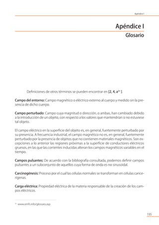 195
Apéndice I
Glosario
Deﬁniciones de otros términos se pueden encontrar en [2, 4, a31
].
Campo del entorno: Campo magnético o eléctrico externo al cuerpo y medido sin la pre-
sencia de dicho cuerpo.
Campo perturbado: Campo cuya magnitud o dirección, o ambas, han cambiado debido
a la introducción de un objeto, con respecto a los valores que mantendrían si no estuviese
tal objeto.
El campo eléctrico en la superﬁcie del objeto es, en general, fuertemente perturbado por
su presencia. A frecuencia industrial, el campo magnético no es, en general, fuertemente
perturbado por la presencia de objetos que no contienen materiales magnéticos. Son ex-
cepciones a lo anterior las regiones próximas a la superﬁcie de conductores eléctricos
gruesos, en las que las corrientes inducidas alteran los campos magnéticos variables en el
tiempo.
Campos pulsantes: De acuerdo con la bibliografía consultada, podemos deﬁnir campos
pulsantes a un subconjunto de aquellos cuya forma de onda es no sinusoidal.
Carcinogénesis: Proceso por el cual las células normales se transforman en células cance-
rígenas.
Carga eléctrica: Propiedad eléctrica de la materia responsable de la creación de los cam-
pos eléctricos.
31
www.emfs.info/glossary.asp
Apéndice I
 