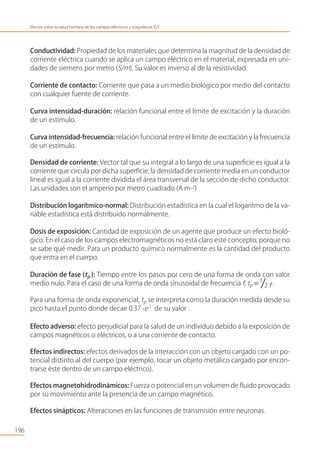 196
Efectos sobre la salud humana de los campos eléctricos y magnéticos ELF
Conductividad: Propiedad de los materiales que determina la magnitud de la densidad de
corriente eléctrica cuando se aplica un campo eléctrico en el material, expresada en uni-
dades de siemens por metro (S/m). Su valor es inverso al de la resistividad.
Corriente de contacto: Corriente que pasa a un medio biológico por medio del contacto
con cualquier fuente de corriente.
Curva intensidad-duración: relación funcional entre el límite de excitación y la duración
de un estímulo.
Curva intensidad-frecuencia: relación funcional entre el límite de excitación y la frecuencia
de un estímulo.
Densidad de corriente: Vector tal que su integral a lo largo de una superﬁcie es igual a la
corriente que circula por dicha superﬁcie; la densidad de corriente media en un conductor
lineal es igual a la corriente dividida el área transversal de la sección de dicho conductor.
Las unidades son el amperio por metro cuadrado (A m-2
)
Distribución logarítmico-normal: Distribución estadística en la cual el logaritmo de la va-
riable estadística está distribuido normalmente.
Dosis de exposición: Cantidad de exposición de un agente que produce un efecto bioló-
gico. En el caso de los campos electromagnéticos no está claro este concepto, porque no
se sabe qué medir. Para un producto químico normalmente es la cantidad del producto
que entra en el cuerpo.
Duración de fase (tp ): Tiempo entre los pasos por cero de una forma de onda con valor
medio nulo. Para el caso de una forma de onda sinusoidal de frecuencia f, tp = 1
2 f .
Para una forma de onda exponencial, tp se interpreta como la duración medida desde su
pico hasta el punto donde decae 0.37 ⋅e-1
de su valor .
Efecto adverso: efecto perjudicial para la salud de un individuo debido a la exposición de
campos magnéticos o eléctricos, o a una corriente de contacto.
Efectos indirectos: efectos derivados de la interacción con un objeto cargado con un po-
tencial distinto al del cuerpo (por ejemplo, tocar un objeto metálico cargado por encon-
trarse éste dentro de un campo eléctrico).
Efectos magnetohidrodinámicos: Fuerza o potencial en un volumen de ﬂuido provocado
por su movimiento ante la presencia de un campo magnético.
Efectos sinápticos: Alteraciones en las funciones de transmisión entre neuronas.
 