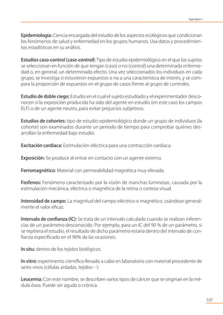 197
Epidemiología: Ciencia encargada del estudio de los aspectos ecológicos que condicionan
los fenómenos de salud y enfermedad en los grupos humanos. Usa datos y procedimien-
tos estadísticos en su análisis.
Estudios caso-control (case-control): Tipo de estudio epidemiológico en el que los sujetos
se seleccionan en función de que tengan (caso) o no (control) una determinada enferme-
dad o, en general, un determinado efecto. Una vez seleccionados los individuos en cada
grupo, se investiga si estuvieron expuestos o no a una característica de interés, y se com-
para la proporción de expuestos en el grupo de casos frente al grupo de controles.
Estudio de doble ciego: Estudio en el cual el sujeto estudiado y el experimentador desco-
nocen si la exposición producida ha sido del agente en estudio (en este caso los campos
ELF) o de un agente neutro, para evitar prejuicios subjetivos.
Estudios de cohortes: tipo de estudio epidemiológico donde un grupo de individuos (la
cohorte) son examinados durante un periodo de tiempo para comprobar quiénes des-
arrollan la enfermedad bajo estudio.
Excitación cardiaca: Estimulación eléctrica para una contracción cardiaca.
Exposición: Se produce al entrar en contacto con un agente externo.
Ferromagnético: Material con permeabilidad magnética muy elevada.
Fosfenos: Fenómeno caracterizado por la visión de manchas luminosas, causada por la
estimulación mecánica, eléctrica o magnética de la retina o corteza visual.
Intensidad de campo: La magnitud del campo eléctrico o magnético, usándose general-
mente el valor eﬁcaz.
Intervalo de conﬁanza (IC): Se trata de un intervalo calculado cuando se realizan inferen-
cias de un parámetro desconocido. Por ejemplo, para un IC del 90 % de un parámetro, si
se repitiera el estudio, el resultado de dicho parámetro estaría dentro del intervalo de con-
ﬁanza especiﬁcado en el 90% de las ocasiones.
In situ: dentro de los tejidos biológicos.
In vitro: experimento cientíﬁco llevado a cabo en laboratorio con material procedente de
seres vivos (células aisladas, tejidos…).
Leucemia: Con este nombre, se describen varios tipos de cáncer que se originan en la mé-
dula ósea. Puede ser aguda o crónica.
Apéndice I
 