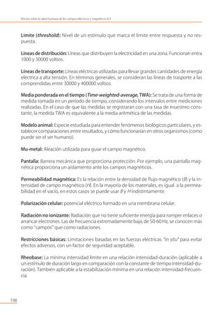 198
Efectos sobre la salud humana de los campos eléctricos y magnéticos ELF
Límite (threshold): Nivel de un estímulo que marca el límite entre respuesta y no res-
puesta.
Líneas de distribución: Líneas que distribuyen la electricidad en una zona. Funcionan entra
1000 y 30000 voltios.
Líneas de transporte: Líneas eléctricas utilizadas para llevar grandes cantidades de energía
eléctrica a alta tensión. En términos generales, se consideran las líneas de trasporte a las
comprendidas entre 30000 y 400000 voltios.
Media ponderada en el tiempo (Time-weighted-average, TWA): Se trata de una forma de
medida tomada en un período de tiempo, considerando los intervalos entre mediciones
realizadas. En el caso de que las medidas se registraran con una tasa de muestreo cons-
tante, la medida TWA es equivalente a la media aritmética de las medidas.
Modelo animal: Especie estudiada para entender fenómenos biológicos particulares, y es-
tablecer comparaciones entre resultados, y cómo funcionarían en otros organismos (como
puede ser el ser humano).
Mu-metal: Aleación utilizada para guiar el campo magnético.
Pantalla: Barrera mecánica que proporciona protección. Por ejemplo, una pantalla mag-
nética proporciona un aislamiento ante los campos magnéticos.
Permeabilidad magnética: Es la relación entre la densidad de ﬂujo magnético (B) y la in-
tensidad de campo magnético (H). En la mayoría de los materiales, es igual a la permea-
bilidad en el vacío, en estos casos se puede usar B y H indistintamente.
Polarización celular: potencial eléctrico formado en una membrana celular.
Radiación no ionizante: Radiación que no tiene suﬁciente energía para romper enlaces o
arrancar electrones. Las de frecuencia extremadamente baja, de 50-60 Hz, se conocen más
como “campos” que como radiaciones.
Restricciones básicas: Limitaciones basadas en las fuerzas eléctricas “in situ” para evitar
efectos adversos, con un factor de seguridad aceptable.
Rheobase: La mínima intensidad límite en una relación intensidad-duración (aplicable a
un estímulo de duración largo en comparación con la constante de tiempo intensidad-du-
ración). También aplicable a la estabilización mínima en una relación intensidad-frecuen-
cia.
 