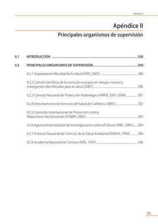 199
Apéndice II
Principales organismos de supervisión
II.1 INTRODUCCIÓN .......................................................................................................... 200
II.2 PRINCIPALES ORGANISMOS DE SUPERVISIÓN ...................................................... 200
II.2.1 Organización Mundial de la Salud (OMS, 2007) ......................................................... 200
II.2.2 Comité cientíﬁco de la comisión europea en riesgos nuevos y
emergentes identiﬁcados para la salud (2007) .................................................................. 200
II.2.3 Consejo Nacional de Protección Radiológica (NRPB, 2001-2004) ................ 201
II.2.4 Departamento de Servicios de Salud de California (2002) ................................ 202
II.2.5 Comisión Internacional de Protección contra
Radiaciones No Ionizantes (ICNIRP, 2002) .............................................................................. 203
II.2.6 Agencia Internacional de Investigaciones sobre el Cáncer (IARC, 2001)...... 204
II.2.7 Instituto Nacional de Ciencias de la Salud Ambiental (NIEHS, 1999) .......... 206
II.2.8 Academia Nacional de Ciencias (NAS, 1997) ................................................................ 206
Apéndice II
 