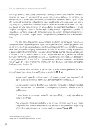 un campo eléctrico en todas las direcciones, con un patrón de simetría esférica. Una dis-
tribución de cargas en forma rectilínea (como por ejemplo, las líneas de transporte de
energía eléctrica) produce un campo eléctrico alrededor de la línea dando lugar a un pa-
trón con simetría cilíndrica. En la práctica, no es posible aislar una única carga o un objeto
cargado, y en lugar de tener líneas de campo indeﬁnidas, éstas terminarán en otra carga
(que puede ser una carga presente en un conductor o una carga inducida por el propio
campo en un objeto conductor). De forma global, el patrón de campo eléctrico producido
en cualquier punto va a depender de la distribución de cargas y de los objetos presentes
en la región cercana. Los campos eléctricos se producen por la existencia de tensión eléc-
trica.
Por otra parte, los campos magnéticos se producen por cargas en movimiento
(aunque también se pueden producir por imanes permanentes), siendo proporcionales
a la corriente eléctrica que circula por un sistema, independientemente de la tensión que
haya. Siempre que las cargas y las corrientes sean estáticas, electricidad y magnetismo
se pueden considerar fenómenos separados. Sin embargo, cuando hay una variación en
el tiempo, ocurre un acoplamiento entre los campos eléctrico y magnético que se hace
más fuerte conforme aumenta la frecuencia. Las características e interacciones de los cam-
pos magnético y eléctrico se deﬁnen completamente mediante las ecuaciones de Max-
well. En [2, a1
, b2
] se puede encontrar información más detallada sobre estos conceptos,
desde un punto de vista físico.
Para centrar ideas y afrontar de forma básica este documento, podemos decir res-
pecto a los campos magnéticos y eléctricos lo siguiente [2, 3, a]:
- Son producidos por dispositivos eléctricos (campos generados de forma artiﬁcial)
o por la propia naturaleza (tormentas, campo magnético terrestre…).
- Los campos eléctricos se debilitan ante materiales conductores de la electricidad,
incluso materiales con una conductividad pobre, incluyendo árboles, ediﬁcios,
piel humana…
- El aislamiento de los campos magnéticos es más difícil y complejo que el de los
campos eléctricos.
- Para un equipo eléctrico conectado a la red pero sin poner en marcha, sólo existirá
campo eléctrico (debido a la diferencia de tensión). Para que exista campo mag-
nético debe además ponerse en marcha dicho equipo (Figura 3.1).
20
Efectos sobre la salud humana de los campos eléctricos y magnéticos ELF
1
www.emfs.info/what_Intro.asp
2
www.who.int/peh-emf/about/WhatisEMF/en/
 