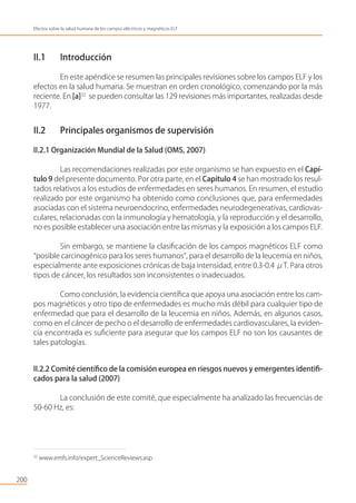 200
Efectos sobre la salud humana de los campos eléctricos y magnéticos ELF
32
www.emfs.info/expert_ScienceReviews.asp
II.1 Introducción
En este apéndice se resumen las principales revisiones sobre los campos ELF y los
efectos en la salud humana. Se muestran en orden cronológico, comenzando por la más
reciente. En [a]32
se pueden consultar las 129 revisiones más importantes, realizadas desde
1977.
II.2 Principales organismos de supervisión
II.2.1 Organización Mundial de la Salud (OMS, 2007)
Las recomendaciones realizadas por este organismo se han expuesto en el Capí-
tulo 9 del presente documento. Por otra parte, en el Capítulo 4 se han mostrado los resul-
tados relativos a los estudios de enfermedades en seres humanos. En resumen, el estudio
realizado por este organismo ha obtenido como conclusiones que, para enfermedades
asociadas con el sistema neuroendocrino, enfermedades neurodegenerativas, cardiovas-
culares, relacionadas con la inmunología y hematología, y la reproducción y el desarrollo,
no es posible establecer una asociación entre las mismas y la exposición a los campos ELF.
Sin embargo, se mantiene la clasiﬁcación de los campos magnéticos ELF como
“posible carcinogénico para los seres humanos”, para el desarrollo de la leucemia en niños,
especialmente ante exposiciones crónicas de baja intensidad, entre 0.3-0.4 μT. Para otros
tipos de cáncer, los resultados son inconsistentes o inadecuados.
Como conclusión, la evidencia cientíﬁca que apoya una asociación entre los cam-
pos magnéticos y otro tipo de enfermedades es mucho más débil para cualquier tipo de
enfermedad que para el desarrollo de la leucemia en niños. Además, en algunos casos,
como en el cáncer de pecho o el desarrollo de enfermedades cardiovasculares, la eviden-
cia encontrada es suﬁciente para asegurar que los campos ELF no son los causantes de
tales patologías.
II.2.2 Comité cientíﬁco de la comisión europea en riesgos nuevos y emergentes identiﬁ-
cados para la salud (2007)
La conclusión de este comité, que especialmente ha analizado las frecuencias de
50-60 Hz, es:
 