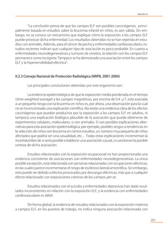 201
“La conclusión previa de que los campos ELF son posibles carcinógenos, princi-
palmente basada en estudios sobre la leucemia infantil en niños, es aún válida. Sin em-
bargo, no se conoce un mecanismo que explique cómo la exposición a los campos ELF
puede provocar dicha enfermedad. Los resultados obtenidos no se han repetido en estu-
dios con animales. Además, para el cáncer de pecho y enfermedades cardiovasculares, es-
tudios recientes indican que cualquier tipo de asociación es poco probable. En cuanto a
enfermedades neurodegenerativas y tumores de cerebro, la relación con los campos ELF
permanece como incógnita. Tampoco se ha demostrado una asociación entre los campos
ELF y la hipersensibilidad eléctrica”.
II.2.3 Consejo Nacional de Protección Radiológica (NRPB, 2001-2004)
Las principales conclusiones obtenidas por este organismo son:
La evidencia epidemiológica de que la exposición media ponderada en el tiempo
(time-weighted average) a los campos magnéticos, por encima de 0.4 μT, está asociada
a un pequeño riesgo con la leucemia en niños es, por ahora, una observación para la cual
no se ha encontrado una explicación cientíﬁca. No existe una evidencia clara de los efectos
carcinógenos que puedan producirse por la exposición a los campos ELF en adultos, ni
tampoco una explicación biológica plausible de la asociación que pueda obtenerse de
experimentos celulares, moleculares, o con animales. Sí son posibles explicaciones alter-
nativas para esta asociación epidemiológica: por ejemplo, posibles sesgos o tendencias en
la selección de niños con leucemia en ciertos estudios, un número muy pequeño de niños
afectados que podría ser una casualidad, etc… Todas estas explicaciones incrementan la
incertidumbre de si sería posible establecer una asociación causal, o cuestionan la posible
certeza de dicha asociación.
Estudios relacionados con la exposición ocupacional no han proporcionado una
evidencia consistente de asociaciones con enfermedades neurodegenerativas. La única
posible excepción, está relacionada con personas relacionadas con ocupaciones eléctricas,
en las cuales parece incrementarse el riesgo de esclerosis lateral amiotróﬁca. Sin embargo,
esto puede ser debido a efectos provocados por descargas eléctricas, más que a cualquier
efecto relacionado con exposiciones crónicas de los campos per se.
Estudios relacionados con el suicidio y enfermedades depresivas han dado resul-
tados inconsistentes en relación con la exposición ELF, y la evidencia con enfermedades
cardiovasculares es débil.
De forma global, la evidencia de estudios relacionados con la exposición materna
a campos ELF, en los puestos de trabajo, no indica ninguna asociación relacionada con
Apéndice II
 