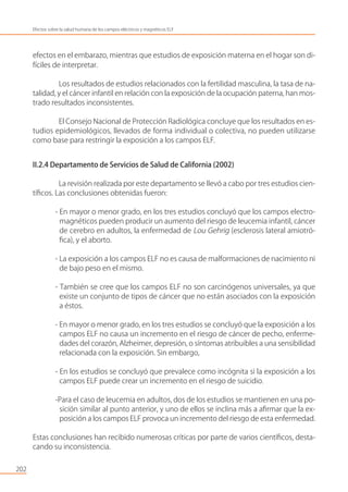 202
Efectos sobre la salud humana de los campos eléctricos y magnéticos ELF
efectos en el embarazo, mientras que estudios de exposición materna en el hogar son di-
fíciles de interpretar.
Los resultados de estudios relacionados con la fertilidad masculina, la tasa de na-
talidad, y el cáncer infantil en relación con la exposición de la ocupación paterna, han mos-
trado resultados inconsistentes.
El Consejo Nacional de Protección Radiológica concluye que los resultados en es-
tudios epidemiológicos, llevados de forma individual o colectiva, no pueden utilizarse
como base para restringir la exposición a los campos ELF.
II.2.4 Departamento de Servicios de Salud de California (2002)
La revisión realizada por este departamento se llevó a cabo por tres estudios cien-
tíﬁcos. Las conclusiones obtenidas fueron:
- En mayor o menor grado, en los tres estudios concluyó que los campos electro-
magnéticos pueden producir un aumento del riesgo de leucemia infantil, cáncer
de cerebro en adultos, la enfermedad de Lou Gehrig (esclerosis lateral amiotró-
ﬁca), y el aborto.
- La exposición a los campos ELF no es causa de malformaciones de nacimiento ni
de bajo peso en el mismo.
- También se cree que los campos ELF no son carcinógenos universales, ya que
existe un conjunto de tipos de cáncer que no están asociados con la exposición
a éstos.
- En mayor o menor grado, en los tres estudios se concluyó que la exposición a los
campos ELF no causa un incremento en el riesgo de cáncer de pecho, enferme-
dades del corazón, Alzheimer, depresión, o síntomas atribuibles a una sensibilidad
relacionada con la exposición. Sin embargo,
- En los estudios se concluyó que prevalece como incógnita si la exposición a los
campos ELF puede crear un incremento en el riesgo de suicidio.
-Para el caso de leucemia en adultos, dos de los estudios se mantienen en una po-
sición similar al punto anterior, y uno de ellos se inclina más a aﬁrmar que la ex-
posición a los campos ELF provoca un incremento del riesgo de esta enfermedad.
Estas conclusiones han recibido numerosas críticas por parte de varios cientíﬁcos, desta-
cando su inconsistencia.
 