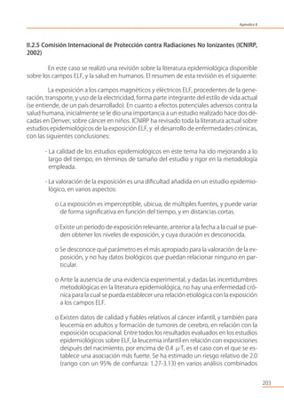 203
II.2.5 Comisión Internacional de Protección contra Radiaciones No Ionizantes (ICNIRP,
2002)
En este caso se realizó una revisión sobre la literatura epidemiológica disponible
sobre los campos ELF, y la salud en humanos. El resumen de esta revisión es el siguiente:
La exposición a los campos magnéticos y eléctricos ELF, procedentes de la gene-
ración, transporte, y uso de la electricidad, forma parte integrante del estilo de vida actual
(se entiende, de un país desarrollado). En cuanto a efectos potenciales adversos contra la
salud humana, inicialmente se le dio una importancia a un estudio realizado hace dos dé-
cadas en Denver, sobre cáncer en niños. ICNIRP ha revisado toda la literatura actual sobre
estudios epidemiológicos de la exposición ELF, y el desarrollo de enfermedades crónicas,
con las siguientes conclusiones:
- La calidad de los estudios epidemiológicos en este tema ha ido mejorando a lo
largo del tiempo, en términos de tamaño del estudio y rigor en la metodología
empleada.
- La valoración de la exposición es una diﬁcultad añadida en un estudio epidemio-
lógico, en varios aspectos:
o La exposición es imperceptible, ubicua, de múltiples fuentes, y puede variar
de forma signiﬁcativa en función del tiempo, y en distancias cortas.
o Existe un periodo de exposición relevante, anterior a la fecha a la cual se pue-
den obtener los niveles de exposición, y cuya duración es desconocida.
o Se desconoce qué parámetro es el más apropiado para la valoración de la ex-
posición, y no hay datos biológicos que puedan relacionar ninguno en par-
ticular.
o Ante la ausencia de una evidencia experimental, y dadas las incertidumbres
metodológicas en la literatura epidemiológica, no hay una enfermedad cró-
nica para la cual se pueda establecer una relación etiológica con la exposición
a los campos ELF.
o Existen datos de calidad y ﬁables relativos al cáncer infantil, y también para
leucemia en adultos y formación de tumores de cerebro, en relación con la
exposición ocupacional. Entre todos los resultados evaluados en los estudios
epidemiológicos sobre ELF, la leucemia infantil en relación con exposiciones
después del nacimiento, por encima de 0.4 μT, es el caso con el que se es-
tablece una asociación más fuerte. Se ha estimado un riesgo relativo de 2.0
(rango con un 95% de conﬁanza: 1.27-3.13) en varios análisis combinados
Apéndice II
 