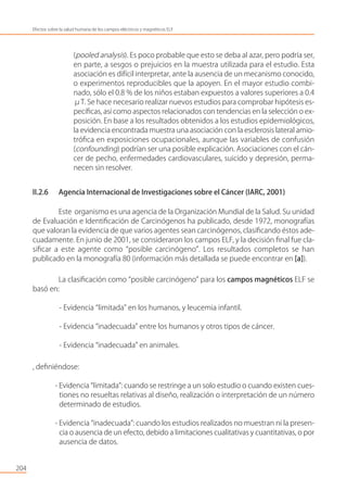 204
Efectos sobre la salud humana de los campos eléctricos y magnéticos ELF
(pooled analysis). Es poco probable que esto se deba al azar, pero podría ser,
en parte, a sesgos o prejuicios en la muestra utilizada para el estudio. Esta
asociación es difícil interpretar, ante la ausencia de un mecanismo conocido,
o experimentos reproducibles que la apoyen. En el mayor estudio combi-
nado, sólo el 0.8 % de los niños estaban expuestos a valores superiores a 0.4
μT. Se hace necesario realizar nuevos estudios para comprobar hipótesis es-
pecíﬁcas, así como aspectos relacionados con tendencias en la selección o ex-
posición. En base a los resultados obtenidos a los estudios epidemiológicos,
la evidencia encontrada muestra una asociación con la esclerosis lateral amio-
tróﬁca en exposiciones ocupacionales, aunque las variables de confusión
(confounding) podrían ser una posible explicación. Asociaciones con el cán-
cer de pecho, enfermedades cardiovasculares, suicido y depresión, perma-
necen sin resolver.
II.2.6 Agencia Internacional de Investigaciones sobre el Cáncer (IARC, 2001)
Este organismo es una agencia de la Organización Mundial de la Salud. Su unidad
de Evaluación e Identiﬁcación de Carcinógenos ha publicado, desde 1972, monografías
que valoran la evidencia de que varios agentes sean carcinógenos, clasiﬁcando éstos ade-
cuadamente. En junio de 2001, se consideraron los campos ELF, y la decisión ﬁnal fue cla-
siﬁcar a este agente como “posible carcinógeno”. Los resultados completos se han
publicado en la monografía 80 (información más detallada se puede encontrar en [a]).
La clasiﬁcación como “posible carcinógeno” para los campos magnéticos ELF se
basó en:
- Evidencia “limitada” en los humanos, y leucemia infantil.
- Evidencia “inadecuada” entre los humanos y otros tipos de cáncer.
- Evidencia “inadecuada” en animales.
, deﬁniéndose:
- Evidencia “limitada”: cuando se restringe a un solo estudio o cuando existen cues-
tiones no resueltas relativas al diseño, realización o interpretación de un número
determinado de estudios.
- Evidencia “inadecuada”: cuando los estudios realizados no muestran ni la presen-
cia o ausencia de un efecto, debido a limitaciones cualitativas y cuantitativas, o por
ausencia de datos.
 