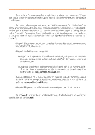 205
Esta clasiﬁcación alude a que hay una cierta evidencia de que los campos ELF pue-
dan causar cáncer en los seres humanos, pero no es lo suﬁcientemente fuerte para extraer
conclusiones.
En cuanto a los campos eléctricos, se consideraron como “no clasiﬁcables”, en
base a una evidencia inadecuada, tanto en humanos como en animales. Los resultados ob-
tenidos por IARC están de acuerdo con las conclusiones obtenidas por el Consejo Nacio-
nal de Protección Radiológica. Como clariﬁcación, se muestran los grupos que establece
la IARC para clasiﬁcar el potencial cancerígeno de un agente mediante los siguientes gru-
pos [45]:
- Grupo 1: El agente es cancerígeno para el ser humano. Ejemplos: benceno, radón,
rayos X, alcohol, tabaco, etc.
- Grupo 2: se divide en dos categorías
o Grupo 2A: El agente es probablemente cancerígeno para el ser humano.
Ejemplos: benzopirenos, radiación ultravioleta (A, B y C), trabajar en reﬁnerías
de petróleo, etc.
o Grupo 2B: El agente es posiblemente cancerígeno para el ser humano. Ejem-
plos: café, cloroformo, gasolina, trabajar en tintorerías, carpinterías o en la in-
dustria textil, los campos magnéticos ELF, etc.
- Grupo 3: El agente no se puede clasiﬁcar en cuanto a su poder cancerígeno para
los seres humanos. Ejemplos: té, sacarina, luz ﬂuorescente, paracetamol, tintes de
pelo, los campos eléctricos ELF, etc.
- Grupo 4: El agente probablemente no es cancerígeno para el ser humano.
En la Tabla II.1 se muestra las posibles categorías de clasiﬁcación y las correspon-
dencias con los campos ELF:
Apéndice II
 