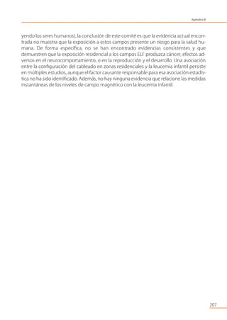 207
yendo los seres humanos), la conclusión de este comité es que la evidencia actual encon-
trada no muestra que la exposición a estos campos presente un riesgo para la salud hu-
mana. De forma especíﬁca, no se han encontrado evidencias consistentes y que
demuestren que la exposición residencial a los campos ELF produzca cáncer, efectos ad-
versos en el neurocomportamiento, o en la reproducción y el desarrollo. Una asociación
entre la conﬁguración del cableado en zonas residenciales y la leucemia infantil persiste
en múltiples estudios, aunque el factor causante responsable para esa asociación estadís-
tica no ha sido identiﬁcado. Además, no hay ninguna evidencia que relacione las medidas
instantáneas de los niveles de campo magnético con la leucemia infantil.
Apéndice II
 