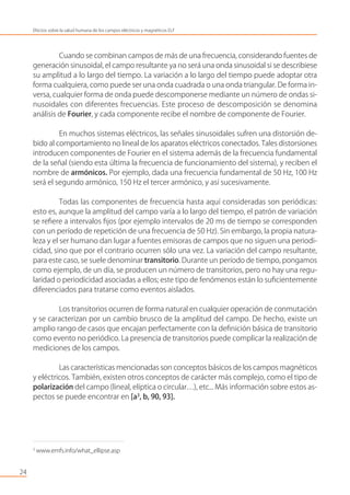 Cuando se combinan campos de más de una frecuencia, considerando fuentes de
generación sinusoidal, el campo resultante ya no será una onda sinusoidal si se describiese
su amplitud a lo largo del tiempo. La variación a lo largo del tiempo puede adoptar otra
forma cualquiera, como puede ser una onda cuadrada o una onda triangular. De forma in-
versa, cualquier forma de onda puede descomponerse mediante un número de ondas si-
nusoidales con diferentes frecuencias. Este proceso de descomposición se denomina
análisis de Fourier, y cada componente recibe el nombre de componente de Fourier.
En muchos sistemas eléctricos, las señales sinusoidales sufren una distorsión de-
bido al comportamiento no lineal de los aparatos eléctricos conectados. Tales distorsiones
introducen componentes de Fourier en el sistema además de la frecuencia fundamental
de la señal (siendo esta última la frecuencia de funcionamiento del sistema), y reciben el
nombre de armónicos. Por ejemplo, dada una frecuencia fundamental de 50 Hz, 100 Hz
será el segundo armónico, 150 Hz el tercer armónico, y así sucesivamente.
Todas las componentes de frecuencia hasta aquí consideradas son periódicas:
esto es, aunque la amplitud del campo varía a lo largo del tiempo, el patrón de variación
se reﬁere a intervalos ﬁjos (por ejemplo intervalos de 20 ms de tiempo se corresponden
con un período de repetición de una frecuencia de 50 Hz). Sin embargo, la propia natura-
leza y el ser humano dan lugar a fuentes emisoras de campos que no siguen una periodi-
cidad, sino que por el contrario ocurren sólo una vez. La variación del campo resultante,
para este caso, se suele denominar transitorio. Durante un período de tiempo, pongamos
como ejemplo, de un día, se producen un número de transitorios, pero no hay una regu-
laridad o periodicidad asociadas a ellos; este tipo de fenómenos están lo suﬁcientemente
diferenciados para tratarse como eventos aislados.
Los transitorios ocurren de forma natural en cualquier operación de conmutación
y se caracterizan por un cambio brusco de la amplitud del campo. De hecho, existe un
amplio rango de casos que encajan perfectamente con la deﬁnición básica de transitorio
como evento no periódico. La presencia de transitorios puede complicar la realización de
mediciones de los campos.
Las características mencionadas son conceptos básicos de los campos magnéticos
y eléctricos. También, existen otros conceptos de carácter más complejo, como el tipo de
polarización del campo (lineal, elíptica o circular…), etc... Más información sobre estos as-
pectos se puede encontrar en [a3
, b, 90, 93].
24
Efectos sobre la salud humana de los campos eléctricos y magnéticos ELF
3
www.emfs.info/what_ellipse.asp
 
