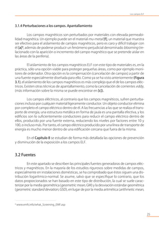 3.1.4 Perturbaciones a los campos. Apantallamiento
Los campos magnéticos son perturbados por materiales con elevada permeabi-
lidad magnética. Un ejemplo puede ser el material mu-metal [f], un material que muestra
ser efectivo para el aislamiento de campos magnéticos, pero es caro y difícil trabajar con
él [a]4
, además de poderse producir un fenómeno perjudicial denominado blooming (re-
lacionado con la aparición o incremento del campo magnético que se pretende aislar en
las áreas de la periferia).
El aislamiento de los campos magnéticos ELF con este tipo de materiales es, en la
práctica, sólo una opción viable para proteger pequeñas áreas, como por ejemplo moni-
tores de ordenador. Otra opción es la compensación (cancelación de campos) a partir de
una fuente especialmente diseñada para ello. Como ya se ha visto anteriormente (Figura
3.1), el aislamiento de los campos magnéticos es más complejo que el de los campos eléc-
tricos. Existen otras técnicas de apantallamiento, como la cancelación de corrientes eddy,
(más información sobre la misma se puede encontrar en [c]).
Los campos eléctricos, al contrario que los campos magnéticos, sufren perturba-
ciones incluso por cualquier material ligeramente conductor. Un objeto conductor elimina
por completo el campo eléctrico dentro de él. A las frecuencias a las que se realiza el trans-
porte de energía, una estructura metálica en forma de jaula es una pantalla efectiva, y los
ediﬁcios son lo suﬁcientemente conductores para reducir el campo eléctrico dentro de
ellos, producido por una fuente externa, reduciendo los niveles por factores entre 10 y
100, o incluso más. Por tanto, el campo eléctrico producido por una línea de transporte de
energía es mucho menor dentro de una ediﬁcación cercana que fuera de la misma.
En el Capítulo 8 se estudian de forma más detallada las opciones de prevención
y disminución de la exposición a los campos ELF.
3.2 Fuentes
En este apartado se describen las principales fuentes generadoras de campos eléc-
tricos y magnéticos. En la mayoría de los estudios rigurosos sobre medidas de campos,
especialmente en instalaciones domésticas, se ha comprobado que éstos siguen una dis-
tribución logarítmico-normal. Se asume, salvo que se especiﬁque lo contrario, que los
datos proporcionados se han basado en este tipo de distribución, la cual se suele carac-
terizar por la media geométrica (geometric mean, GM) y la desviación estándar geométrica
(geometric standard deviation, GSD), en lugar de por la media aritmética (arithmetic mean,
25
4
www.emfs.info/what_Screening_EMF.asp
Los campos ELF
 
