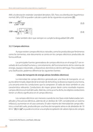 AM) y la desviación estándar (standard deviation, SD). Para una distribución logarítmico-
normal, GM y GSD se pueden calcular a partir de las siguientes ecuaciones [2]:
(3.2)
(3.3)
Cabe también decir que siempre se cumple la desigualdad GM ≤AM.
3.2.1 Campos eléctricos
Aunque existen campos eléctricos naturales,como los producidospor fenómenos
como las tormentas, este documento se centra en los campos eléctricos producidos de
forma artiﬁcial.
Las principales fuentes generadoras de campos eléctricos en el rango ELF son re-
sultado de la actividad humana y, concretamente, del funcionamiento de los sistemas de
energía, equipos industriales, y dispositivos domésticos dentro del hogar. Para establecer
una clasiﬁcación, podemos diferenciar las siguientes fuentes:
- Líneas de transporte de energía aéreas (tendidos eléctricos)
La intensidad de campo eléctrico generada por una línea de transporte, en un
punto determinado,depende de la tensión de dicha línea, la distancia respecto a la misma,
y la cercanía entre los conductores que la componen. El radio de éstos también es una
característica relevante. Conductores de mayor grosor darán como resultado mayores
campos eléctricosal nivel del suelo. Además, como ya se ha dicho, los objetosconductores
tienen un efecto signiﬁcativo en el campo eléctrico.
Los campos eléctricos son menores cuando las tres fases están balanceadas (am-
plitudes y frecuencias idénticas, además de un desfase de 120º, considerando un sistema
trifásico) y aumentan en el caso contrario. El valor máximo de intensidad de campo eléc-
trico, a nivel del suelo, producido por una línea de transporte aérea es de alrededor de 10
kV m-1
[2]. En [a]5
se puede encontrar una ampliarecopilación de valores típicos de campos
26
Efectos sobre la salud humana de los campos eléctricos y magnéticos ELF
5
www.emfs.info/Source_overhead_index.asp
 