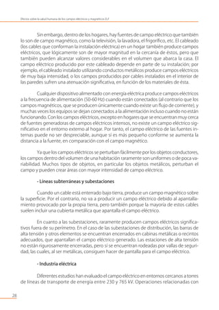 Sin embargo, dentro de los hogares, hay fuentes de campo eléctrico que también
lo son de campo magnético, como la televisión, la lavadora, el frigoríﬁco, etc. El cableado
(los cables que conforman la instalación eléctrica) en un hogar también produce campos
eléctricos, que lógicamente son de mayor magnitud en la cercanía de éstos, pero que
también pueden alcanzar valores considerables en el volumen que abarca la casa. El
campo eléctrico producido por este cableado depende en parte de su instalación; por
ejemplo, el cableado instalado utilizando conductos metálicos produce campos eléctricos
de muy baja intensidad, o los campos producidos por cables instalados en el interior de
las paredes sufren una atenuación signiﬁcativa, en función de los materiales de ésta.
Cualquier dispositivo alimentado con energía eléctrica produce campos eléctricos
a la frecuencia de alimentación (50-60 Hz) cuando están conectados (al contrario que los
campos magnéticos, que se producen únicamente cuando existe un ﬂujo de corriente), y
muchas veces los equipos se dejan conectados a la alimentación incluso cuando no están
funcionando. Con los campos eléctricos, excepto en hogares que se encuentran muy cerca
de fuentes generadoras de campos eléctricos intensos, no existe un campo eléctrico sig-
niﬁcativo en el entorno externo al hogar. Por tanto, el campo eléctrico de las fuentes in-
ternas puede no ser despreciable, aunque sí es más pequeño conforme se aumenta la
distancia a la fuente, en comparación con el campo magnético.
Ya que los campos eléctricos se perturban fácilmente por los objetos conductores,
los campos dentro del volumen de una habitación raramente son uniformes o de poca va-
riabilidad. Muchos tipos de objetos, en particular los objetos metálicos, perturban el
campo y pueden crear áreas con mayor intensidad de campo eléctrico.
- Líneas subterráneas y subestaciones
Cuando un cable está enterrado bajo tierra, produce un campo magnético sobre
la superﬁcie. Por el contrario, no va a producir un campo eléctrico debido al apantalla-
miento provocado por la propia tierra, pero también porque la mayoría de estos cables
suelen incluir una cubierta metálica que apantalla el campo eléctrico.
En cuanto a las subestaciones, raramente producen campos eléctricos signiﬁca-
tivos fuera de su perímetro. En el caso de las subestaciones de distribución, las barras de
alta tensión y otros elementos se encuentran encerrados en cabinas metálicas o recintos
adecuados, que apantallan el campo eléctrico generado. Las estaciones de alta tensión
no están rigurosamente encerradas, pero sí se encuentran rodeadas por vallas de seguri-
dad, las cuales, al ser metálicas, consiguen hacer de pantalla para el campo eléctrico.
- Industria eléctrica
Diferentes estudios han evaluado el campo eléctrico en entornos cercanos a torres
de líneas de transporte de energía entre 230 y 765 kV. Operaciones relacionadas con
28
Efectos sobre la salud humana de los campos eléctricos y magnéticos ELF
 