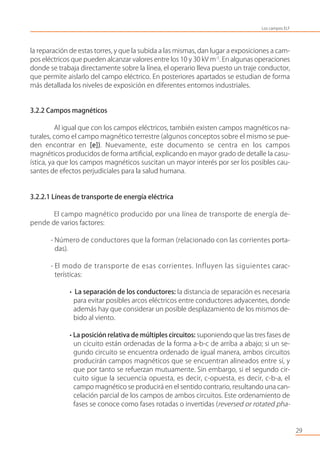 la reparación de estas torres, y que la subida a las mismas, dan lugar a exposiciones a cam-
pos eléctricos que pueden alcanzar valores entre los 10 y 30 kV m-1
. En algunas operaciones
donde se trabaja directamente sobre la línea, el operario lleva puesto un traje conductor,
que permite aislarlo del campo eléctrico. En posteriores apartados se estudian de forma
más detallada los niveles de exposición en diferentes entornos industriales.
3.2.2 Campos magnéticos
Al igual que con los campos eléctricos, también existen campos magnéticos na-
turales, como el campo magnético terrestre (algunos conceptos sobre el mismo se pue-
den encontrar en [e]). Nuevamente, este documento se centra en los campos
magnéticos producidos de forma artiﬁcial, explicando en mayor grado de detalle la casu-
ística, ya que los campos magnéticos suscitan un mayor interés por ser los posibles cau-
santes de efectos perjudiciales para la salud humana.
3.2.2.1 Líneas de transporte de energía eléctrica
El campo magnético producido por una línea de transporte de energía de-
pende de varios factores:
- Número de conductores que la forman (relacionado con las corrientes porta-
das).
- El modo de transporte de esas corrientes. Influyen las siguientes carac-
terísticas:
• La separación de los conductores: la distancia de separación es necesaria
para evitar posibles arcos eléctricos entre conductores adyacentes, donde
además hay que considerar un posible desplazamiento de los mismos de-
bido al viento.
• La posición relativa de múltiples circuitos: suponiendo que las tres fases de
un cicuito están ordenadas de la forma a-b-c de arriba a abajo; si un se-
gundo circuito se encuentra ordenado de igual manera, ambos circuitos
producirán campos magnéticos que se encuentran alineados entre sí, y
que por tanto se refuerzan mutuamente. Sin embargo, si el segundo cir-
cuito sigue la secuencia opuesta, es decir, c-opuesta, es decir, c-b-a, el
campo magnético se producirá en el sentido contrario, resultando una can-
celación parcial de los campos de ambos circuitos. Este ordenamiento de
fases se conoce como fases rotadas o invertidas (reversed or rotated pha-
29
Los campos ELF
 