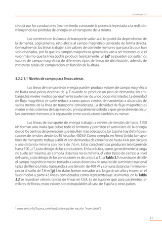 circula por los conductores (manteniendo constante la potencia inyectada a la red), dis-
minuyendo las pérdidas de energía en el transporte de la misma.
Las corrientes en las líneas de transporte varían a lo largo del día dependiendo de
la demanda. Lógicamente, esto afecta al campo magnético generado de forma directa.
Generalmente, las líneas trabajan con valores de corriente menores que para las que han
sido diseñadas, por lo que los campos magnéticos generados van a ser menores que el
valor máximo que la línea podría producir teóricamente. En [a]6
se pueden consultar los
valores de campo magnético de diferentes tipos de líneas de distribución, además de
mostrarse tablas de comparación en función de la altura.
3.2.2.1.1 Niveles de campo para líneas aéreas
Las líneas de transporte de energía pueden producir valores de campo magnético
de hasta unas pocas decenas de μT cuando se produce un pico de demanda; sin em-
bargo, los niveles medios generalmente suelen ser de unos pocos microteslas. La densidad
de ﬂujo magnético se suele reducir a unos pocos cientos de nanoteslas a distancias de
varios metros de la línea de transporte considerada. La densidad de ﬂujo magnético es
menor en los sistemas de baja tensión, principalmente debido a que generalmente circu-
lan corrientes menores y la separación entre conductores también es menor.
Las líneas de transporte de energía trabajan a niveles de tensión de hasta 1150
kV, forman una malla que cubre todo el territorio y permiten el suministro de la energía
desde los centros de generación que resulten más adecuados. En España hay distintos es-
calones de tensión, desde los 30 hasta los 400 kV. Como ejemplo, en Reino Unido, la mayor
línea de transporte trabaja a 400 kV con demandas de corriente de hasta 4 kA por circuito
y una distancia mínima con tierra de 7.6 m. Estas características producen teóricamente
hasta 100 μT justo debajo de los conductores. En la práctica, como generalmente la carga
no suele ser máxima, así como la distancia no es mínima, el valor típico de campo a nivel
del suelo, justo debajo de los conductores es de unos 5μT. La Tabla 3.1 muestra en detalle
el campo magnético medio tomado a varias distancias de una red de suministro nacional
típica del Reino Unido, trabajando a una tensión de 400 kV y con una distancia mínima res-
pecto al suelo de 7.6 m [g]. Los datos fueron tomados a lo largo de un año y muestran el
valor medio a partir 43 líneas consideradas como representativas. Asimismo, en la Tabla
3.2 se muestran valores típicos de líneas en USA. Es de suponer que para parámetros si-
milares de líneas, estos valores son extrapolables al caso de España y otros países.
31
6
www.emfs.info/Source_overhead_index.asp (en sección “more detail”)
Los campos ELF
 