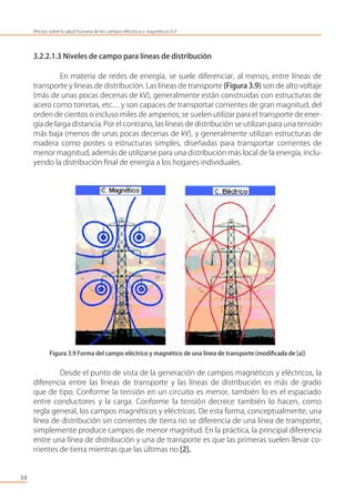 3.2.2.1.3 Niveles de campo para líneas de distribución
En materia de redes de energía, se suele diferenciar, al menos, entre líneas de
transporte y líneas de distribución. Las líneas de transporte (Figura 3.9) son de alto voltaje
(más de unas pocas decenas de kV), generalmente están construidas con estructuras de
acero como torretas, etc… y son capaces de transportar corrientes de gran magnitud, del
orden de cientos o incluso miles de amperios; se suelen utilizar para el transporte de ener-
gía de larga distancia.Por el contrario, las líneas de distribución se utilizan para una tensión
más baja (menos de unas pocas decenas de kV), y generalmente utilizan estructuras de
madera como postes o estructuras simples, diseñadas para transportar corrientes de
menor magnitud, además de utilizarse para una distribución más local de la energía, inclu-
yendo la distribución ﬁnal de energía a los hogares individuales.
Figura 3.9 Forma del campo eléctrico y magnético de una línea de transporte (modiﬁcada de [a])
Desde el punto de vista de la generación de campos magnéticos y eléctricos, la
diferencia entre las líneas de transporte y las líneas de distribución es más de grado
que de tipo. Conforme la tensión en un circuito es menor, también lo es el espaciado
entre conductores y la carga. Conforme la tensión decrece también lo hacen, como
regla general, los campos magnéticos y eléctricos. De esta forma, conceptualmente, una
línea de distribución sin corrientes de tierra no se diferencia de una línea de transporte,
simplemente produce campos de menor magnitud. En la práctica, la principal diferencia
entre una línea de distribución y una de transporte es que las primeras suelen llevar co-
rrientes de tierra mientras que las últimas no [2].
34
Efectos sobre la salud humana de los campos eléctricos y magnéticos ELF
 