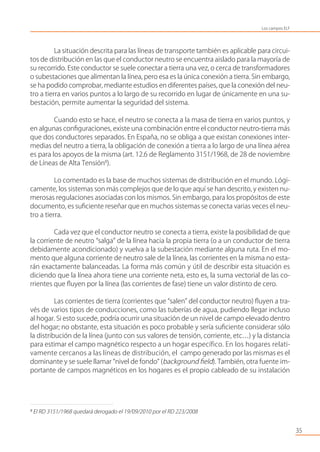 35
La situación descrita para las líneas de transporte también es aplicable para circui-
tos de distribución en las que el conductor neutro se encuentra aislado para la mayoría de
su recorrido. Este conductor se suele conectar a tierra una vez, o cerca de transformadores
o subestaciones que alimentan la línea, pero esa es la única conexión a tierra. Sin embargo,
se ha podido comprobar, mediante estudios en diferentes países, que la conexión del neu-
tro a tierra en varios puntos a lo largo de su recorrido en lugar de únicamente en una su-
bestación, permite aumentar la seguridad del sistema.
Cuando esto se hace, el neutro se conecta a la masa de tierra en varios puntos, y
en algunas conﬁguraciones, existe una combinación entre el conductor neutro-tierra más
que dos conductores separados. En España, no se obliga a que existan conexiones inter-
medias del neutro a tierra, la obligación de conexión a tierra a lo largo de una línea aérea
es para los apoyos de la misma (art. 12.6 de Reglamento 3151/1968, de 28 de noviembre
de Líneas de Alta Tensión8
).
Lo comentado es la base de muchos sistemas de distribución en el mundo. Lógi-
camente, los sistemas son más complejos que de lo que aquí se han descrito, y existen nu-
merosas regulaciones asociadas con los mismos. Sin embargo, para los propósitos de este
documento, es suﬁciente reseñar que en muchos sistemas se conecta varias veces el neu-
tro a tierra.
Cada vez que el conductor neutro se conecta a tierra, existe la posibilidad de que
la corriente de neutro “salga” de la línea hacia la propia tierra (o a un conductor de tierra
debidamente acondicionado) y vuelva a la subestación mediante alguna ruta. En el mo-
mento que alguna corriente de neutro sale de la línea, las corrientes en la misma no esta-
rán exactamente balanceadas. La forma más común y útil de describir esta situación es
diciendo que la línea ahora tiene una corriente neta, esto es, la suma vectorial de las co-
rrientes que ﬂuyen por la línea (las corrientes de fase) tiene un valor distinto de cero.
Las corrientes de tierra (corrientes que “salen” del conductor neutro) ﬂuyen a tra-
vés de varios tipos de conducciones, como las tuberías de agua, pudiendo llegar incluso
al hogar. Si esto sucede, podría ocurrir una situación de un nivel de campo elevado dentro
del hogar; no obstante, esta situación es poco probable y sería suﬁciente considerar sólo
la distribución de la línea (junto con sus valores de tensión, corriente, etc…) y la distancia
para estimar el campo magnético respecto a un hogar específico. En los hogares relati-
vamente cercanos a las líneas de distribución, el campo generado por las mismas es el
dominante y se suele llamar “nivel de fondo” (background ﬁeld). También, otra fuente im-
portante de campos magnéticos en los hogares es el propio cableado de su instalación
8
El RD 3151/1968 quedará derogado el 19/09/2010 por el RD 223/2008
Los campos ELF
 