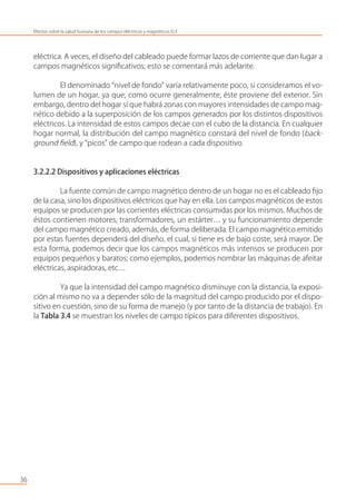 eléctrica. A veces, el diseño del cableado puede formar lazos de corriente que dan lugar a
campos magnéticos signiﬁcativos; esto se comentará más adelante.
El denominado “nivel de fondo” varía relativamente poco, si consideramos el vo-
lumen de un hogar, ya que, como ocurre generalmente, éste proviene del exterior. Sin
embargo, dentro del hogar sí que habrá zonas con mayores intensidades de campo mag-
nético debido a la superposición de los campos generados por los distintos dispositivos
eléctricos. La intensidad de estos campos decae con el cubo de la distancia. En cualquier
hogar normal, la distribución del campo magnético constará del nivel de fondo (back-
ground ﬁeld), y “picos” de campo que rodean a cada dispositivo.
3.2.2.2 Dispositivos y aplicaciones eléctricas
La fuente común de campo magnético dentro de un hogar no es el cableado ﬁjo
de la casa, sino los dispositivos eléctricos que hay en ella. Los campos magnéticos de estos
equipos se producen por las corrientes eléctricas consumidas por los mismos. Muchos de
éstos contienen motores, transformadores, un estárter… y su funcionamiento depende
del campo magnético creado, además, de forma deliberada. El campo magnético emitido
por estas fuentes dependerá del diseño, el cual, si tiene es de bajo coste, será mayor. De
esta forma, podemos decir que los campos magnéticos más intensos se producen por
equipos pequeños y baratos; como ejemplos, podemos nombrar las máquinas de afeitar
eléctricas, aspiradoras, etc…
Ya que la intensidad del campo magnético disminuye con la distancia, la exposi-
ción al mismo no va a depender sólo de la magnitud del campo producido por el dispo-
sitivo en cuestión, sino de su forma de manejo (y por tanto de la distancia de trabajo). En
la Tabla 3.4 se muestran los niveles de campo típicos para diferentes dispositivos.
36
Efectos sobre la salud humana de los campos eléctricos y magnéticos ELF
 