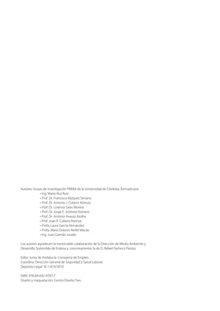 Autores: Grupo de investigación PRINIA de la Universidad de Córdoba, formado por:
• Ing. Mario Ruz Ruiz
• Prof. Dr. Francisco Vázquez Serrano
• Prof. Dr. Antonio J. Cubero Atienza
• Prof. Dr. Lorenzo Salas Morera
• Prof. Dr. Jorge E. Jiménez Hornero
• Prof. Dr. Antonio Arauzo Azofra
• Prof. Juan R. Cubero Atienza
• Profa. Laura García Hernández
• Profa. María Dolores Redel Macías
• Ing. Juan Garrido Jurado
Los autores agradecen la inestimable colaboración de la Dirección de Medio Ambiente y
Desarrollo Sostenible de Endesa y, concretamente, la de D. Rafael Pacheco Panizo.
Edita: Junta de Andalucía. Consejería de Empleo.
Coordina: Dirección General de Seguridad y Salud Laboral.
Depósito Legal: SE-1.874/2010
ISBN: 978-84-692-4787-7
Diseño y maquetación: Centro Diseño Tres
 
