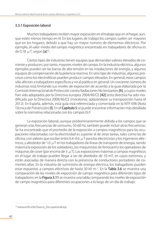 3.3.1 Exposición laboral
Muchos trabajadores reciben mayor exposición en el trabajo que en el hogar, aun-
que estén menos tiempo en él. En los lugares de trabajo los campos suelen ser mayores
que en los hogares, debido a que hay un mayor número de elementos eléctricos. Por
ejemplo, el valor medio del campo magnético encontrado en trabajadores de oﬁcina es
de 0.18 μT, según [a]10
.
Ciertos tipos de industrias tienen equipos que demandan valores elevados de co-
rriente y producen, por tanto, mayores niveles de campo. En la industria eléctrica, algunos
ejemplos pueden ser las barras de alta tensión en las instalaciones de energía, y algunos
equipos de compensación de la potencia reactiva. En otro tipo de industrias, algunos pro-
cesos como los electrolíticos pueden producir campos elevados. En general, estos campos
sólo afectan a trabajadores especíﬁcos y no al público en general. Un creciente número de
industrias está limitando sus niveles de exposición de acuerdo a la guía elaborada por la
Comisión Internacional de Protección contra Radiaciones No Ionizantes [h], y cuyos niveles
han sido adoptados por la Directiva europea 2004/40/CE [42] (esta directiva ha sido mo-
diﬁcada por la Directiva 2008/46/CE (moratoria), aplazándose su transposición hasta el
2012). En España, además, esta guía está referenciada y comentada en la NTP 698 (Nota
Técnica de Prevención) [l]. En el Capítulo 5 se puede encontrar información más detallada
sobre la normativa relacionada con los campos ELF.
La exposición laboral, aunque predominantemente debida a los campos que se
generan a las frecuencias de consumo, 50-60 Hz, también puede incluir otras frecuencias.
Se ha encontrado que el promedio de la exposición a campos magnéticos para las ocu-
paciones relacionadas con la electricidad es superior al de otras tareas, tales como las de
oﬁcina, con valores que oscilan entre 0.4–0.6 μT para los electricistas y los ingenieros eléc-
tricos, y alrededor de 1.0 μT en los trabajadores de líneas de transporte de energía, siendo
máxima la exposición de los soldadores, los maquinistas de ferrocarril y los operadores de
máquinas de coser (por encima de 3 μT). Las exposiciones máximas a campos magnéticos
en el lugar de trabajo pueden llegar a ser de alrededor de 10 mT, en casos extremos, y
están asociadas de manera directa con la presencia de conductores portadores de co-
rrientes altas. En la industria de suministro de energía eléctrica, los trabajadores pueden
estar expuestos a campos eléctricos de hasta 30 kV m-1
. En la Tabla 3.6 se muestra una
comparación de los niveles de exposición de campo magnético para diferentes tipos de
trabajadores; en la Figura 3.11 se muestra una tabla comparando los niveles de exposición
de campo magnético para diferentes ocupaciones a lo largo de un día de trabajo:
40
Efectos sobre la salud humana de los campos eléctricos y magnéticos ELF
10
www.emfs.info/Source_Occupational.asp
 