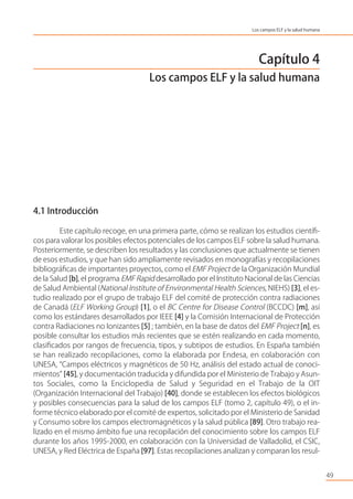 Capítulo 4
Los campos ELF y la salud humana
4.1 Introducción
Este capítulo recoge, en una primera parte, cómo se realizan los estudios cientíﬁ-
cos para valorar los posibles efectos potenciales de los campos ELF sobre la salud humana.
Posteriormente, se describen los resultados y las conclusiones que actualmente se tienen
de esos estudios, y que han sido ampliamente revisados en monografías y recopilaciones
bibliográﬁcas de importantes proyectos, como el EMF Project de la Organización Mundial
de la Salud [b], el programa EMF Rapid desarrollado por el Instituto Nacional de las Ciencias
de Salud Ambiental (National Institute of Environmental Health Sciences, NIEHS) [3], el es-
tudio realizado por el grupo de trabajo ELF del comité de protección contra radiaciones
de Canadá (ELF Working Group) [1], o el BC Centre for Disease Control (BCCDC) [m], así
como los estándares desarrollados por IEEE [4] y la Comisión Internacional de Protección
contra Radiaciones no Ionizantes [5] ; también, en la base de datos del EMF Project [n], es
posible consultar los estudios más recientes que se estén realizando en cada momento,
clasiﬁcados por rangos de frecuencia, tipos, y subtipos de estudios. En España también
se han realizado recopilaciones, como la elaborada por Endesa, en colaboración con
UNESA, “Campos eléctricos y magnéticos de 50 Hz, análisis del estado actual de conoci-
mientos” [45], y documentación traducida y difundida por el Ministerio de Trabajo y Asun-
tos Sociales, como la Enciclopedia de Salud y Seguridad en el Trabajo de la OIT
(Organización Internacional del Trabajo) [40], donde se establecen los efectos biológicos
y posibles consecuencias para la salud de los campos ELF (tomo 2, capítulo 49), o el in-
forme técnico elaborado por el comité de expertos, solicitado por el Ministerio de Sanidad
y Consumo sobre los campos electromagnéticos y la salud pública [89]. Otro trabajo rea-
lizado en el mismo ámbito fue una recopilación del conocimiento sobre los campos ELF
durante los años 1995-2000, en colaboración con la Universidad de Valladolid, el CSIC,
UNESA, y Red Eléctrica de España [97]. Estas recopilaciones analizan y comparan los resul-
49
Los campos ELF y la salud humana
 