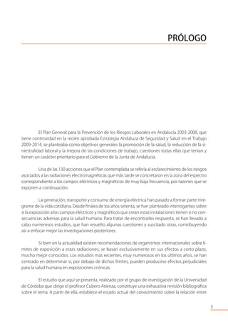 PRÓLOGO
El Plan General para la Prevención de los Riesgos Laborales en Andalucía 2003-2008, que
tiene continuidad en la recién aprobada Estrategia Andaluza de Seguridad y Salud en el Trabajo
2009-2014, se planteaba como objetivos generales la promoción de la salud, la reducción de la si-
niestralidad laboral y la mejora de las condiciones de trabajo, cuestiones todas ellas que tenian y
tienen un carácter prioritario para el Gobierno de la Junta de Andalucía.
Una de las 130 acciones que el Plan contemplaba se refería al esclarecimiento de los riesgos
asociados a las radiaciones electromagnéticas que más tarde se concretaron en la zona del espectro
correspondiente a los campos eléctricos y magnéticos de muy baja frecuencia, por razones que se
exponen a continuación.
La generación, transporte y consumo de energía eléctrica han pasado a formar parte inte-
grante de la vida cotidiana. Desde ﬁnales de los años setenta, se han planteado interrogantes sobre
si la exposición a los campos eléctricos y magnéticos que crean estas instalaciones tienen o no con-
secuencias adversas para la salud humana. Para tratar de encontrarles respuesta, se han llevado a
cabo numerosos estudios, que han resuelto algunas cuestiones y suscitado otras, contribuyendo
así a enfocar mejor las investigaciones posteriores.
Si bien en la actualidad existen recomendaciones de organismos internacionales sobre lí-
mites de exposición a estas radiaciones, se basan exclusivamente en sus efectos a corto plazo,
mucho mejor conocidos. Los estudios más recientes, muy numerosos en los últimos años, se han
centrado en determinar si, por debajo de dichos límites, pueden producirse efectos perjudiciales
para la salud humana en exposiciones crónicas.
El estudio que aquí se presenta, realizado por el grupo de investigación de la Universidad
de Córdoba que dirige el profesor Cubero Atienza, constituye una exhaustiva revisión bibliográﬁca
sobre el tema. A partir de ella, establece el estado actual del conocimiento sobre la relación entre
5
 