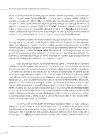 tados obtenidos de varios estudios, algunos de ellos también españoles, como los realiza-
dos en Extremadura por Paniagua [44, 46], comunicaciones en el congreso Nacional de Se-
guridad y Salud en el Trabajo [88], etc... Bibliografía relacionada con la seguridad en el
trabajo, así como algunos métodos especíﬁcos relacionados con trabajos en tensión se
pueden encontrar en la página oﬁcial de UNESA [x]11
. Para cubrir el conocimiento actual
sobre la relación entre los campos ELF y la salud humana, en el Apéndice II de este docu-
mento se establecen las conclusiones obtenidas por los principales organismos que han
realizado una revisión sobre los campos ELF y los riesgos para la salud humana.
Varios estudios de laboratorio han concluido que la exposición a los campos elec-
tromagnéticos produce efectos biológicos, incluyendo cambios en las funciones que re-
alizan las células, ligeros cambios en ciertos tejidos, así como modiﬁcaciones en los niveles
hormonales, en estudios realizados con animales. Es importante distinguir entre efecto
biológico y efecto para la salud (Apartado 4.3). Muchos efectos biológicos se encuentran
dentro de un rango normal de variación y no tienen que ser necesariamente dañinos. Por
ejemplo, la luminosidad produce un efecto biológico en nuestros ojos, provocando una
contracción de la pupila, siendo esto una respuesta normal.
Cabe aclarar que existen algunos fenómenos, como la emisión de un zumbido
audible en transformadores eléctricos o en las proximidades de líneas eléctricas de alta
tensión que crean efecto corona (efecto consistente en la ionización del aire circundante
a un conductor, debido a elevados niveles de tensión), que el público en general puede
relacionar con posibles efectos para la salud de los campos ELF. Aunque este ruido puede
ser molesto, no tiene ninguna consecuencia para la salud. Algunos aparatos, como las fo-
tocopiadoras u otros dispositivos que funcionan o generan internamente alta tensión,
pueden producir ozono, que es un gas incoloro de olor acre. Al atravesar el aire, las des-
cargas eléctricas convierten las moléculas de oxígeno en ozono. Aunque el olfato es bas-
tante sensible a este gas, las concentraciones que se alcanzan junto a las fotocopiadoras
y otros aparatos de ese tipo están muy por debajo de los niveles preocupantes para la
salud. En las noches húmedas o en los días lluviosos el efecto corona resulta a veces visible,
y puede producir ruido y ozono. Según la OMS, ninguno de estos efectos es suﬁciente-
mente importante para afectar a la salud.
A continuación se introducen las formas de evaluación sobre las cuales se basan
la mayoría de los estudios estadísticos sobre campos ELF y sus efectos en los seres huma-
nos. Posteriormente se comentan posibles patologías, que a lo largo de los diversos estu-
dios que se han realizado han sido cuestionadas como consecuencias de la exposición a
los campos ELF. En [2] se pueden encontrar descripciones detalladas sobre estudios espe-
50
Efectos sobre la salud humana de los campos eléctricos y magnéticos ELF
11
www.unesa.es (Apartado “publicaciones de seguridad”)
 