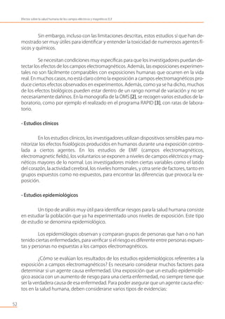 Sin embargo, incluso con las limitaciones descritas, estos estudios sí que han de-
mostrado ser muy útiles para identiﬁcar y entender la toxicidad de numerosos agentes fí-
sicos y químicos.
Se necesitan condiciones muy especíﬁcas para que los investigadores puedan de-
tectar los efectos de los campos electromagnéticos. Además, las exposiciones experimen-
tales no son fácilmente comparables con exposiciones humanas que ocurren en la vida
real. En muchos casos, no está claro cómo la exposición a campos electromagnéticos pro-
duce ciertos efectos observados en experimentos. Además, como ya se ha dicho, muchos
de los efectos biológicos pueden estar dentro de un rango normal de variación y no ser
necesariamente dañinos. En la monografía de la OMS [2], se recogen varios estudios de la-
boratorio, como por ejemplo el realizado en el programa RAPID [3], con ratas de labora-
torio.
- Estudios clínicos
En los estudios clínicos, los investigadores utilizan dispositivos sensibles para mo-
nitorizar los efectos ﬁsiológicos producidos en humanos durante una exposición contro-
lada a ciertos agentes. En los estudios de EMF (campos electromagnéticos,
electromagnetic ﬁelds), los voluntarios se exponen a niveles de campos eléctricos y mag-
néticos mayores de lo normal. Los investigadores miden ciertas variables como el latido
del corazón, la actividad cerebral, los niveles hormonales, y otra serie de factores, tanto en
grupos expuestos como no expuestos, para encontrar las diferencias que provoca la ex-
posición.
- Estudios epidemiológicos
Un tipo de análisis muy útil para identiﬁcar riesgos para la salud humana consiste
en estudiar la población que ya ha experimentado unos niveles de exposición. Este tipo
de estudio se denomina epidemiológico.
Los epidemiólogos observan y comparan grupos de personas que han o no han
tenido ciertas enfermedades, para veriﬁcar si el riesgo es diferente entre personas expues-
tas y personas no expuestas a los campos electromagnéticos.
¿Cómo se evalúan los resultados de los estudios epidemiológicos referentes a la
exposición a campos electromagnéticos? Es necesario considerar muchos factores para
determinar si un agente causa enfermedad. Una exposición que un estudio epidemioló-
gico asocia con un aumento de riesgo para una cierta enfermedad, no siempre tiene que
ser la verdadera causa de esa enfermedad. Para poder asegurar que un agente causa efec-
tos en la salud humana, deben considerarse varios tipos de evidencias:
52
Efectos sobre la salud humana de los campos eléctricos y magnéticos ELF
 