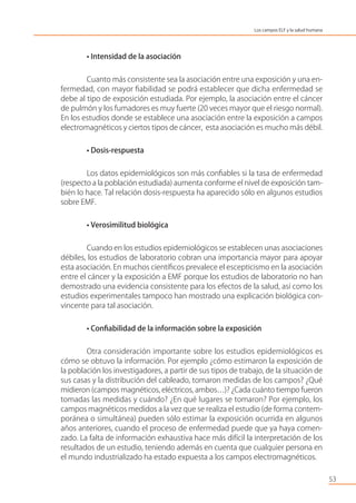 • Intensidad de la asociación
Cuanto más consistente sea la asociación entre una exposición y una en-
fermedad, con mayor ﬁabilidad se podrá establecer que dicha enfermedad se
debe al tipo de exposición estudiada. Por ejemplo, la asociación entre el cáncer
de pulmón y los fumadores es muy fuerte (20 veces mayor que el riesgo normal).
En los estudios donde se establece una asociación entre la exposición a campos
electromagnéticos y ciertos tipos de cáncer, esta asociación es mucho más débil.
• Dosis-respuesta
Los datos epidemiológicos son más conﬁables si la tasa de enfermedad
(respecto a la población estudiada) aumenta conforme el nivel de exposición tam-
bién lo hace. Tal relación dosis-respuesta ha aparecido sólo en algunos estudios
sobre EMF.
• Verosimilitud biológica
Cuando en los estudios epidemiológicos se establecen unas asociaciones
débiles, los estudios de laboratorio cobran una importancia mayor para apoyar
esta asociación. En muchos cientíﬁcos prevalece el escepticismo en la asociación
entre el cáncer y la exposición a EMF porque los estudios de laboratorio no han
demostrado una evidencia consistente para los efectos de la salud, así como los
estudios experimentales tampoco han mostrado una explicación biológica con-
vincente para tal asociación.
• Conﬁabilidad de la información sobre la exposición
Otra consideración importante sobre los estudios epidemiológicos es
cómo se obtuvo la información. Por ejemplo ¿cómo estimaron la exposición de
la población los investigadores, a partir de sus tipos de trabajo, de la situación de
sus casas y la distribución del cableado, tomaron medidas de los campos? ¿Qué
midieron (campos magnéticos, eléctricos, ambos…)? ¿Cada cuánto tiempo fueron
tomadas las medidas y cuándo? ¿En qué lugares se tomaron? Por ejemplo, los
campos magnéticos medidos a la vez que se realiza el estudio (de forma contem-
poránea o simultánea) pueden sólo estimar la exposición ocurrida en algunos
años anteriores, cuando el proceso de enfermedad puede que ya haya comen-
zado. La falta de información exhaustiva hace más difícil la interpretación de los
resultados de un estudio, teniendo además en cuenta que cualquier persona en
el mundo industrializado ha estado expuesta a los campos electromagnéticos.
53
Los campos ELF y la salud humana
 