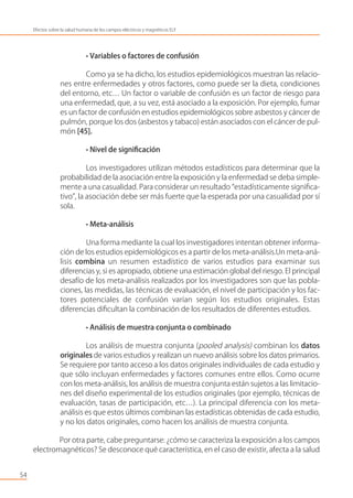• Variables o factores de confusión
Como ya se ha dicho, los estudios epidemiológicos muestran las relacio-
nes entre enfermedades y otros factores, como puede ser la dieta, condiciones
del entorno, etc… Un factor o variable de confusión es un factor de riesgo para
una enfermedad, que, a su vez, está asociado a la exposición. Por ejemplo, fumar
es un factor de confusión en estudios epidemiológicos sobre asbestos y cáncer de
pulmón, porque los dos (asbestos y tabaco) están asociados con el cáncer de pul-
món [45].
• Nivel de signiﬁcación
Los investigadores utilizan métodos estadísticos para determinar que la
probabilidad de la asociación entre la exposición y la enfermedad se deba simple-
mente a una casualidad. Para considerar un resultado “estadísticamente signiﬁca-
tivo”, la asociación debe ser más fuerte que la esperada por una casualidad por sí
sola.
• Meta-análisis
Una forma mediante la cual los investigadores intentan obtener informa-
ción de los estudios epidemiológicos es a partir de los meta-análisis.Un meta-aná-
lisis combina un resumen estadístico de varios estudios para examinar sus
diferencias y, si es apropiado, obtiene una estimación global del riesgo. El principal
desafío de los meta-análisis realizados por los investigadores son que las pobla-
ciones, las medidas, las técnicas de evaluación, el nivel de participación y los fac-
tores potenciales de confusión varían según los estudios originales. Estas
diferencias diﬁcultan la combinación de los resultados de diferentes estudios.
• Análisis de muestra conjunta o combinado
Los análisis de muestra conjunta (pooled analysis) combinan los datos
originales de varios estudios y realizan un nuevo análisis sobre los datos primarios.
Se requiere por tanto acceso a los datos originales individuales de cada estudio y
que sólo incluyan enfermedades y factores comunes entre ellos. Como ocurre
con los meta-análisis, los análisis de muestra conjunta están sujetos a las limitacio-
nes del diseño experimental de los estudios originales (por ejemplo, técnicas de
evaluación, tasas de participación, etc…). La principal diferencia con los meta-
análisis es que estos últimos combinan las estadísticas obtenidas de cada estudio,
y no los datos originales, como hacen los análisis de muestra conjunta.
Por otra parte, cabe preguntarse: ¿cómo se caracteriza la exposición a los campos
electromagnéticos? Se desconoce qué característica, en el caso de existir, afecta a la salud
54
Efectos sobre la salud humana de los campos eléctricos y magnéticos ELF
 