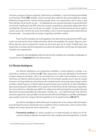 humana, aunque se hayan sugerido “parámetros candidatos”, como la media promediada
en el tiempo (TWA) [90]. Debido a esta incertidumbre, además de la intensidad de campo,
debemos preguntarnos cuánto tiempo puede durar una exposición, cómo varía, a qué
hora del día o de la noche ocurre… El cableado de una casa por ejemplo, es generalmente
una fuente signiﬁcativa de EMF, pero los campos magnéticos generados dependen de la
cantidad de corriente que circula por los cables. Ya que el funcionamiento de las aplica-
ciones varía (más número de luces encendidas, más o menos equipos electrodomésticos
funcionando…) la exposición al campo magnético también variará.
Para muchos estudios, los investigadores han descrito las exposiciones EMF a par-
tir de una estimación de la media aritmética de las intensidades de campo. Algunos cien-
tíﬁcos piensan que la exposición media no tiene por qué ser la mejor medida para una
exposición a campos electromagnéticos; los picos de exposición o el tiempo de exposición
también son importantes.
Aspectos más detallados sobre las formas de medida y los métodos empleados se
comentan en el Capítulo 6 de este documento.
4.3 Efectos biológicos
Los efectos biológicos son respuestas medibles, a nivel orgánico o celular, a un
estímulo o cambio en el ambiente [6]. Tales respuestas, como por ejemplo el incremento
cardíaco después de beber café, o la somnolencia en un salón mal ventilado, no necesa-
riamente son efectos dañinos para la salud. Por el contrario, puede ocurrir que el cuerpo
humano no tenga todos los mecanismos de compensación necesarios para mitigar ciertos
cambios, dando lugar a un efecto adverso para la salud, que resulta de un efecto biológico
que cause perjuicios detectables en la salud o en el bienestar de los individuos expuestos.
Un nuevo término, utilizado para deﬁnir las radiaciones electromagnéticas producidas por
diferentes fuentes (pantallas de ordenador, móviles, etc…) es “electrosmog”. Este término
asocia la exposición, y las posibles consecuencias (efectos biológicos y posibles patologías)
que puedan tener los campos electromagnéticos en la salud humana [96, b113
].
Los efectos biológicos detectados por la exposición a los campos electromagné-
ticos de baja frecuencia (teniendo que cumplirse ciertas condiciones, como ciertas inten-
sidades de campo, duración de la exposición…) son:
- Frecuencia cardíaca: en varios estudios se ha determinado un efecto en la fre-
cuencia cardíaca debido a la exposición a los campos electromagnéticos. Cuando
55
Los campos ELF y la salud humana
13
www.elektrosmog.com (sección Wissenswertes)
 