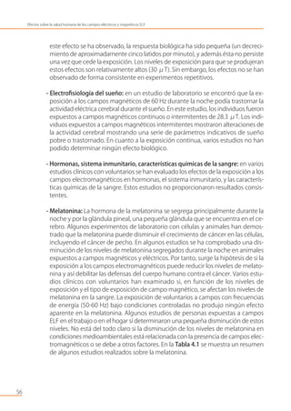 este efecto se ha observado, la respuesta biológica ha sido pequeña (un decreci-
miento de aproximadamente cinco latidos por minuto), y además ésta no persiste
una vez que cede la exposición. Los niveles de exposición para que se produjeran
estos efectos son relativamente altos (30 μT). Sin embargo, los efectos no se han
observado de forma consistente en experimentos repetitivos.
- Electroﬁsiología del sueño: en un estudio de laboratorio se encontró que la ex-
posición a los campos magnéticos de 60 Hz durante la noche podía trastornar la
actividad eléctrica cerebral durante el sueño. En este estudio, los individuos fueron
expuestos a campos magnéticos continuos o intermitentes de 28.3 μT. Los indi-
viduos expuestos a campos magnéticos intermitentes mostraron alteraciones de
la actividad cerebral mostrando una serie de parámetros indicativos de sueño
pobre o trastornado. En cuanto a la exposición continua, varios estudios no han
podido determinar ningún efecto biológico.
- Hormonas, sistema inmunitario, características químicas de la sangre: en varios
estudios clínicos con voluntarios se han evaluado los efectos de la exposición a los
campos electromagnéticos en hormonas, el sistema inmunitario, y las caracterís-
ticas químicas de la sangre. Estos estudios no proporcionaron resultados consis-
tentes.
- Melatonina: La hormona de la melatonina se segrega principalmente durante la
noche y por la glándula pineal, una pequeña glándula que se encuentra en el ce-
rebro. Algunos experimentos de laboratorio con células y animales han demos-
trado que la melatonina puede disminuir el crecimiento de cáncer en las células,
incluyendo el cáncer de pecho. En algunos estudios se ha comprobado una dis-
minución de los niveles de melatonina segregados durante la noche en animales
expuestos a campos magnéticos y eléctricos. Por tanto, surge la hipótesis de si la
exposición a los campos electromagnéticos puede reducir los niveles de melato-
nina y así debilitar las defensas del cuerpo humano contra el cáncer. Varios estu-
dios clínicos con voluntarios han examinado si, en función de los niveles de
exposición y el tipo de exposición de campo magnético, se afectan los niveles de
melatonina en la sangre. La exposición de voluntarios a campos con frecuencias
de energía (50-60 Hz) bajo condiciones controladas no produjo ningún efecto
aparente en la melatonina. Algunos estudios de personas expuestas a campos
ELF en el trabajo o en el hogar sí determinaron una pequeña disminución de estos
niveles. No está del todo claro si la disminución de los niveles de melatonina en
condiciones medioambientales está relacionada con la presencia de campos elec-
tromagnéticos o se debe a otros factores. En la Tabla 4.1 se muestra un resumen
de algunos estudios realizados sobre la melatonina.
56
Efectos sobre la salud humana de los campos eléctricos y magnéticos ELF
 