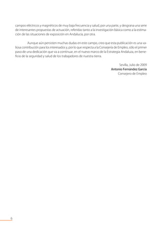 campos eléctricos y magnéticos de muy baja frecuencia y salud, por una parte, y desgrana una serie
de interesantes propuestas de actuación, referidas tanto a la investigación básica como a la estima-
ción de las situaciones de exposición en Andalucía, por otra.
Aunque aún persisten muchas dudas en este campo, creo que esta publicación es una va-
liosa contribución para los interesados y, por lo que respecta a la Consejería de Empleo, sólo el primer
paso de una dedicación que va a continuar, en el nuevo marco de la Estrategia Andaluza, en bene-
ﬁcio de la seguridad y salud de los trabajadores de nuestra tierra.
Sevilla, Julio de 2009
Antonio Fernández García
Consejero de Empleo
6
 